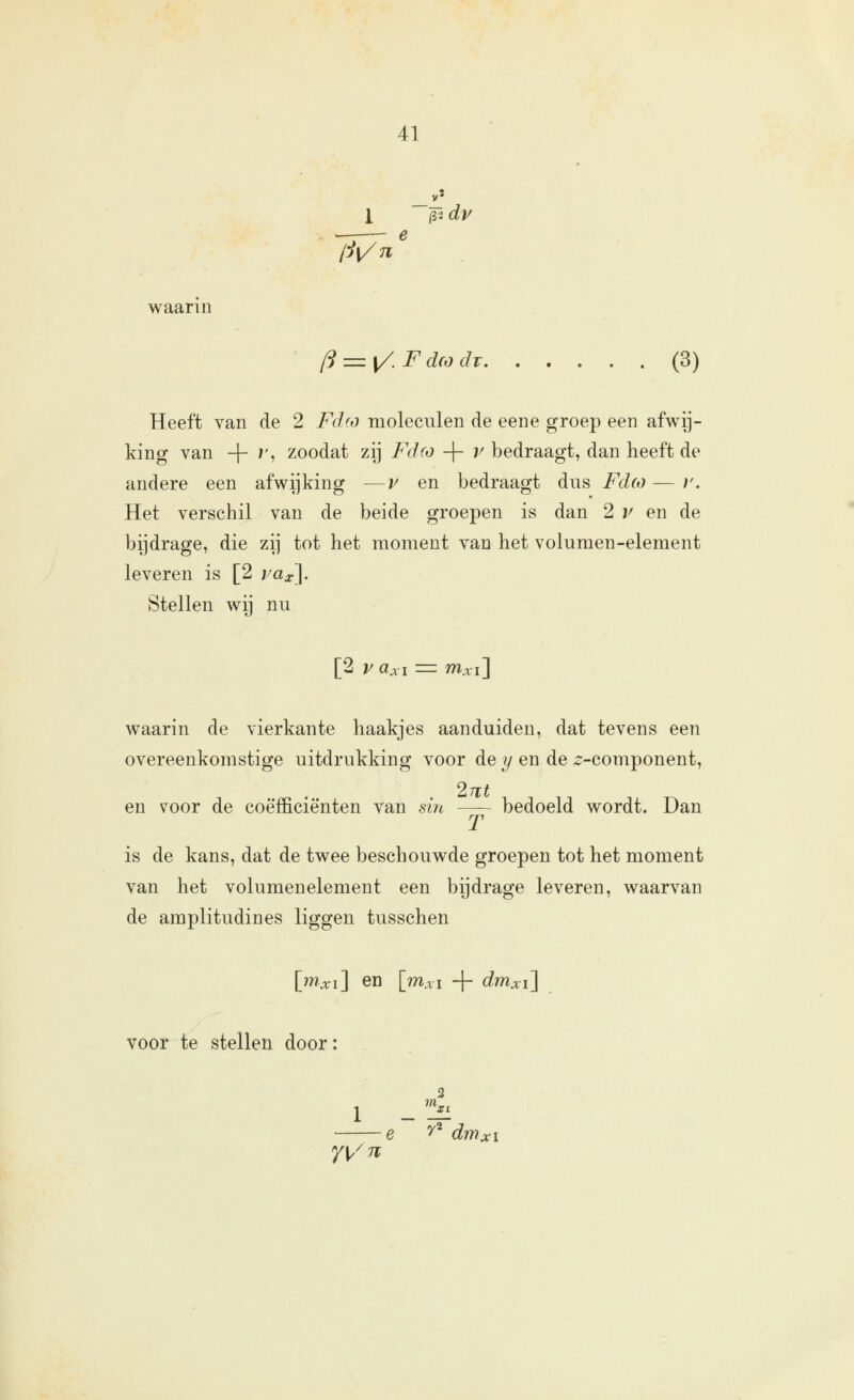 1 (i-i dr --— e waarin /S =z [/. F dco dr (3) Heeft van de 2 Fd(o moleculen de een e groep een afwij- king van 4~ ''' zoodat zij Fdco -\- v bedraagt, dan heeft de andere een afwijking —v en bedraagt dus Fdco — ?'. Het verschil van de beide groepen is dan 2 v en de bijdrage, die zij tot het moment van het volumen-element leveren is [2 ;/a^J. Stellen wij nu [2 1/ üxi = mxi\ waarin de vierkante haakjes aanduiden, dat tevens een overeenkomstige uitdrukking voor de ?/en de 2^-component, 27i:« en voor de coëfficiënten van sin bedoeld wordt. Dan T is de kans, dat de twee beschouwde groepen tot het moment van het volumenelement een bijdrage leveren, waarvan de amplitudines liggen tusschen [?7?.xi] en [rrixi + dmxi\ voor te stellen door: 2 1 _ üff e ^' dmXI yyii