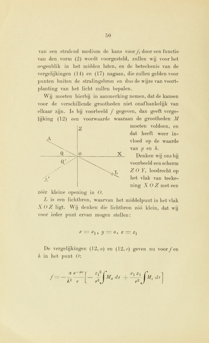 van een stralend medium de kans voor/i door een functie van den vorm (2) wordt voorgesteld, zullen wij voor het oogenblik in het midden laten, en de beteekenis van de vergelijkingen (14) en (17) nagaan, die zullen gelden voor punten buiten de stralingsbron en dus de wijze van voort- planting van het licht zullen bepalen. Wij moeten hierbij in aanmerking nemen, dat de kansen voor de verschillende grootheden niet onafhankelijk van elkaar zijn. Is bij voorbeeld ƒ gegeven, dan geeft verge- lijking (12) een voorwaarde waaraan de grootheden M moeten voldoen, en Q a; Z O X dat heeft weer in- vloed op de waarde van g en h. Denken wij ons bij voorbeeld een scherm Z O J, loodrecht op het vlak van teeke- ning X O Z met een zéér kleine opening in O. L is een lichtbron, waarvan het middelpunt in het vlak X O Z ligt. Wij denken die lichtbron zóó klein, dat wij voor ieder punt ervan mogen stellen: De vergelijkingen (12, a) en (12,6') geven nu voor ƒ en li in het punt O: /=- 71 e' (Lr — % CM:, dr + ï^- fiVL iÜ