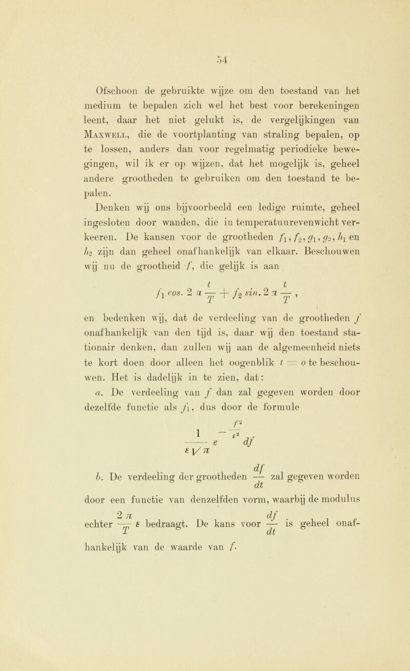 u Ofschoon de gebruikte wijze om den toestand van het medium te bepalen zich wel het best voor berekeningen leent, daar het niet gelukt is, de vergelijkingen van Maxwell, die de voortplanting van straling bepalen, op te lossen, anders dan voor regelmatig periodieke bewe- gingen, wil ik er op wijzen, dat het mogelijk is, geheel andere grootheden te gebruiken om den toestand te be- palen. Denken wij ons bijvoorbeeld een ledige ruimte, geheel ingesloten door wanden, die in temperatuurevenwicht ver- keeren. De kansen voor de grootheden /^,/o, ^i, (f/i, Ai en hi zijn dan geheel onafhankelijk van elkaar. Beschouwen wij nu de grootheid f, die gelijk is aan t t j^cos. 2 n —+ ƒ2 6•^//.2 7^—, en bedenken wij, dat de verdeeling van de grootheden ƒ onafhankelijk van den tijd is, daar wij den toestand sta- tionair denken, dan zullen wij aan de algemeenheid niets te kort doen door alleen het oogenblik / :=^ o te beschou- wen. Het is dadelijk in te zien, dat: a. De verdeeling van ƒ dan zal gegeven worden door dezelfde functie als f\, dus door de formule 6[/JT df ^ h. De verdeeling der grootheden — zal gegeven worden ^ ^ dt door een functie van denzelfden vorm, waarbij de modulus echter ~=r e bedraagt. De kans voor — is geheel onat- T ^ dt hankelijk van de waarde van f-