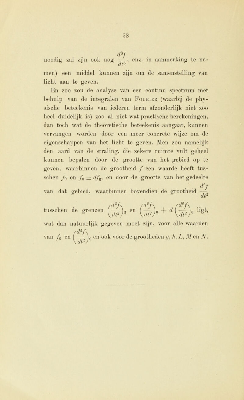 noodig zal zijn ook nog , enz. in aanmerking te ne- men) een middel kunnen zijn om de samenstelling van licht aan te geven. En zoo zou de analyse van een continu spectrum met behulp van de integralen van Fouhter (waarbij de phy- sische beteekenis van iederen term afzonderlijk niet zoo heel duidelijk is) zoo al niet wat practische berekeningen, dan toch wat de theoretische beteekenis aangaat, kannen vervangen worden door een meer concrete wijze om de eigenschappen van het licht te geven. Men zou namelijk den aard van de straling, die zekere ruimte vult geheel kunnen bepalen door de grootte van het gebied op te geven, waarbinnen de grootheid ƒ een waarde heeft tus- schen /o en /o — df^^ en door de grootte van het gedeelte van dat gebied, waarbinnen bovendien de grootheid —\ /d'^f\ f^'''^f\ fd^f\ tusschen de grenzen f ^ jo en ( —?Jo + ^ (^-^Jo ^^0*' wat dan natuurlijk gegeven moet zijn, voor alle waarden van /o en — )o en ook voor de grootheden r/, /?, L, 71/en A^ \ dt'^J