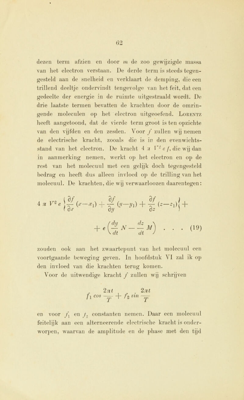 G2 dezen term afzien en door m de zoo gewijzigde massa van liet electron verstaan. De derde term is steeds teeren- gesteld aan de snelheid en verklaart de demping, die een trillend deeltje ondervindt tengevolge van het feit, dat een gedeelte der energie in de ruimte uitgestraald wordt. De drie laatste termen bevatten de krachten door de omrin- gende moleculen op het electron uitgeoefend. Lorentz heeft aangetoond, dat de vierde term groot is ten opzichte van den vijfden en den zesden. Voor / zullen wij nemen de electrische kracht, zooals die is in den evenwichts- stand van het electron. De kracht 4 ji V'~ e /, die wij dan in aanmerking nemen, werkt op het electron en op de rest van het molecuul met een gelijk doch tegengesteld bedrag en heeft dus alleen invloed op de trilling van het molecuul. De krachten, die wij verwaarloozen daarentegen: f ojc oy óz ] f dl/ dz \ + Ki^-^^^) • • • (^^> zouden ook aan het zwaartepunt van het molecuul een voortgaande beweging geven. In hoofdstuk VI zal ik op den invloed van die krachten terug komen. Voor de uitwendige kracht / zullen wij schrijven 2nt 27it fi ^^^ ^ + /2 «^^ -jT en voor /^ en /:, constanten nemen. Daar een molecuul feitelijk aan een alterneerende electrische kracht is onder- worpen, waarvan de amplitude en de phase met den tijd