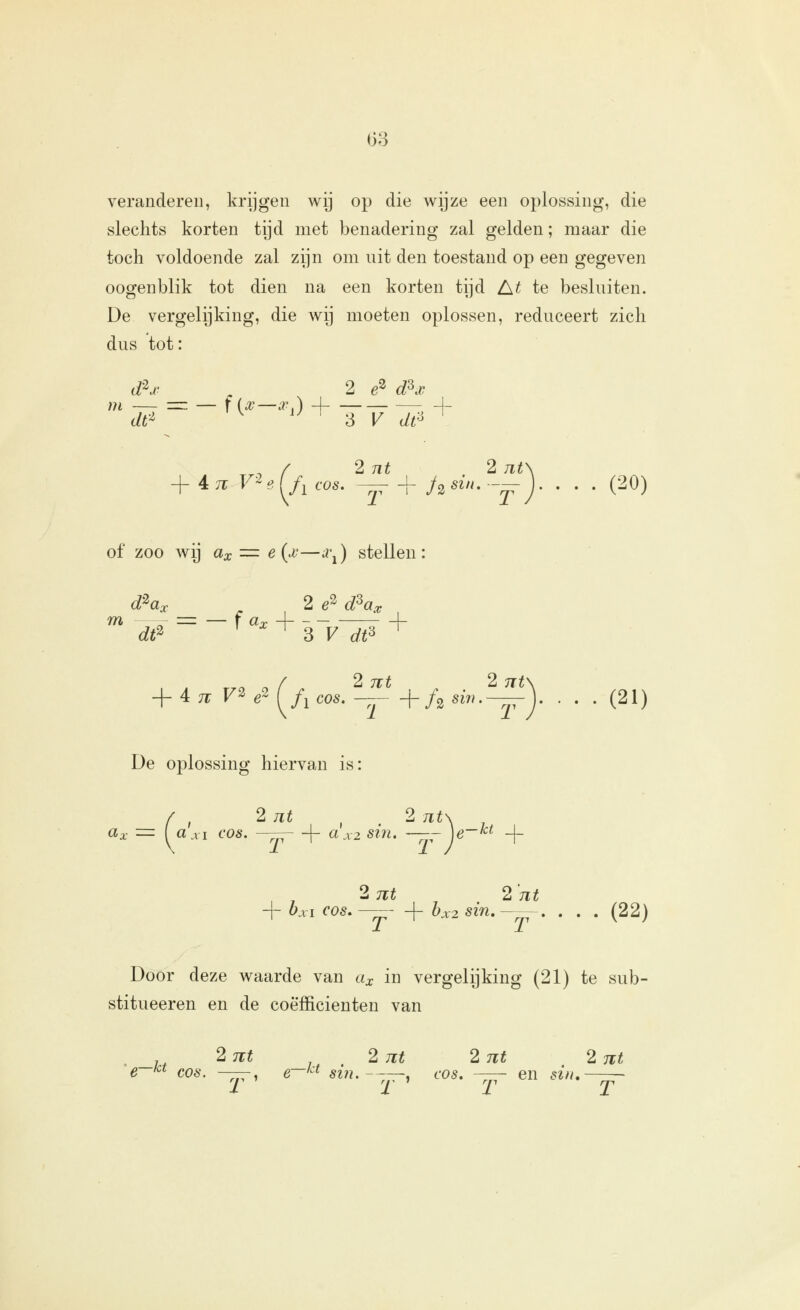 veranderen, krijgen wij op die wijze een oplossing, die slechts korten tijd met benadering zal gelden; maar die toch voldoende zal zijn om nit den toestand op een gegeyen oogenblik tot dien na een korten tijd A^ te besluiten. De vergelijking, die wij moeten oplossen, reduceert zich dus tot: dh^ ^ 2 e^ dKv df^ ^ '^^ ^ V dt^ ^ ^^, / 2 nt 2 7it\ + 4.71 V^e[f, cos, — + h^i'^--^)' • . . (20) of zoo wij cia; = e{x—a\) stellen: d^ax 2 e^ d^ax dt^ ^ ^ ?, V dt^ ^ + 4 ;r F2 «2 ^/^ cos. — +/^ sm.—j. • . . (21) De oplossing hiervan is: 2 nt 2 nt ar / , Z nt ^ '1 nt\ ( «.VI COS. -—- + axzsin. —7jrV~^^ + 2nt 2'nt + bjci COS.—-- + bx2sin,—=~. . . . (22) Door deze waarde van cix in vergelijking (21) te sub- stitueeren en de coëfficiënten van _.. 2 7€t 2 nt 2nt 2 nt e '^^ COS. —ppri cr-^'^i siii.---^^ cos. --— en sin, ~