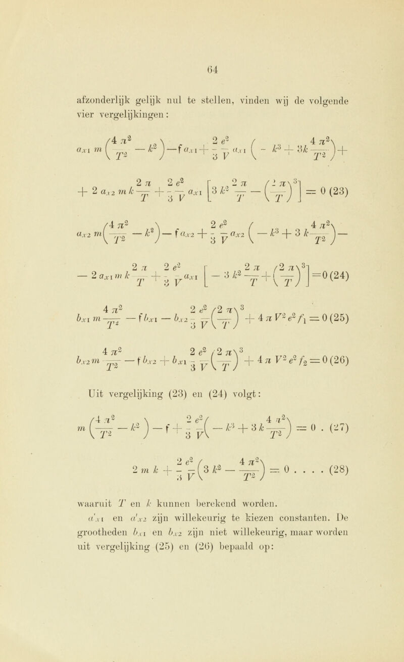 afzonderlijk gelijk nul te stellen, vinden wij de volgende vier vergelijkingen: An^ 2e^ axi m 1 -^^^ — F J —f «ai-f- - - iiM 4 7r3> 2 71 2e^ + 2 ax2mlc— +-— öa-i 3/;-2 2n T \ T 1 71^ '^ =^ O(23) /4 TT^ 2^2 aa2 '^(^■^ — ^J — f ^'^V2 + ^ ^ ^^2 (^ — ^'^ + ^ ^-^ 4/r2 2 .T 2 ö'^ 2 a;t;i w ^-—- -[- ;^ _«ai 2.T /2;i\3 T ' V 2 V j = 0(24) 6.im— -t/>.i-^.2^-(—J + 4 TT F2.2^.^0(25) 4.71- 2e^ /2ti\^ b.2m^-fbx, + b.,,^^{^—) +47^72,^2 = 0(26) Uit vergelijking (23) en (24) volgt: /4 :72 \ 2 é'V 4 ^.2. m( ^-2 — f+- - _^^i-U3Z^—— rz= o . (27) 2 m k 2e^ Ti V 4 7^2' 3 ^~' - 1^ ) = ^ (28) waaruit 'T en /• kunnen berekend worden. a\\ I en a'x2 zijn willekeurig te kiezen constanten. De grootheden hsi en hx2 zijn niet willekeurig, maar worden uit vergelijking (25) en (26) bepaald op: