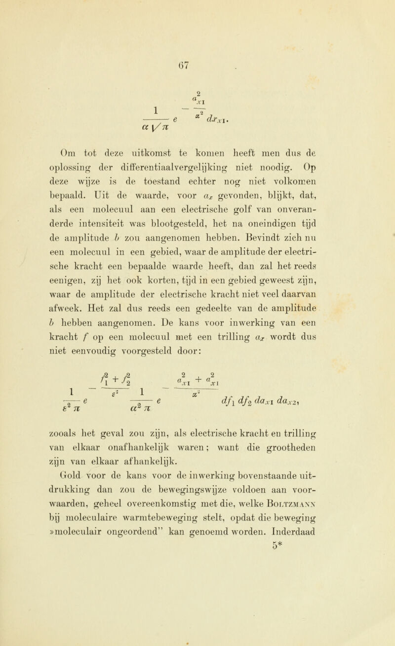 2 a {/n 2 ■' djc Om tot deze uitkomst te komen heeft men dus de oplossing der differentiaalvergelijking niet noodig. Op deze wijze is de toestand echter nog niet volkomen bepaald. Uit de waarde, voor a^ gevonden, blijkt, dat, als een molecuul aan een electrische golf van onveran- derde intensiteit was blootgesteld, het na oneindigen tijd de amplitude h zou aangenomen hebben. Bevindt zich nu een molecuul in een gebied, waar de amplitude der electri- sche kracht een bepaalde waarde heeft, dan zal het reeds eenigen, zij het ook korten, tijd in een gebied geweest zijn, waar de amplitude der electrische kracht niet veel daarvan afweek. Het zal dus reeds een gedeelte van de amplitude h hebben aangenomen. De kans voor inwerking van een kracht f op een molecuul met een trilling ax wordt dus niet eenvoudig voorojesteld door: 8^ 7T a^ 71 dfi df2 daXI dax2y zooals het geval zou zijn, als electrische kracht en trilling van elkaar onafhankelijk waren; want die grootheden zijn van elkaar afhankelijk. Gold voor de kans voor de inwerking bovenstaande uit- drukking dan zou de bewegingswijze voldoen aan voor- waarden, geheel overeenkomstig met die, welke Boltzmanx bij moleculaire warmtebeweging stelt, opdat die beweging »moleculair ongeordend kan genoemd worden. Inderdaad 5*