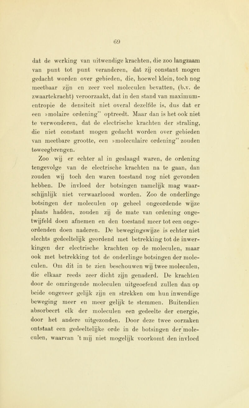 dat de werking van uitwendige krachten, die zoo langzaam van punt tot punt veranderen, dat zij constant mogen gedacht worden over gebieden, die, hoewel klein, toch nog meetbaar zijn en zeer veel moleculen bevatten, (b.v. de zwaartekracht) veroorzaakt, dat in den stand van maximum- entropie de densiteit niet overal dezelfde is, dus dat er een »molaire ordening optreedt. Maar dan is het ook niet te verwonderen, dat de electrische krachten der straling, die niet constant mogen gedacht worden over gebieden van meetbare grootte, een »moleculaire ordening zouden teweegbrengen. Zoo wij er echter al in geslaagd waren, de ordening tengevolge van de electrische krachten na te gaan, dan zouden wij toch den waren toestand nog niet gevonden hebben. De invloed der botsingen namelijk mag waar- schijnlijk niet verwaarloosd worden. Zoo de onderlinge botsingen der moleculen op geheel ongeordende wijze plaats hadden, zouden zij de mate van ordening onge- twijfeld doen afnemen en den toestand meer tot een on ge- ordenden doen naderen. De bewegingswijze is echter niet slechts gedeeltelijk geordend met betrekking tot de inwer- kingen der electrische krachten op de moleculen, maar ook piet betrekking tot de onderlinge botsingen der mole- culen. Om dit in te zien beschouwen wij twee moleculen, die elkaar reeds zeer dicht zijn genaderd. De krachten door de omringende moleculen uitgeoefend zullen dan op beide ongeveer gelijk zijn en strekken om hun inwendige beweging meer en meer gelijk te stemmen. Buitendien absorbeert elk der moleculen een gedeelte der energie, door het andere uitgezonden. Door deze twee oorzaken ontstaat een gedeeltelijke orde in de botsingen de/mole- culen, waarvan 't mij niet mogelijk voorkomt den invloed