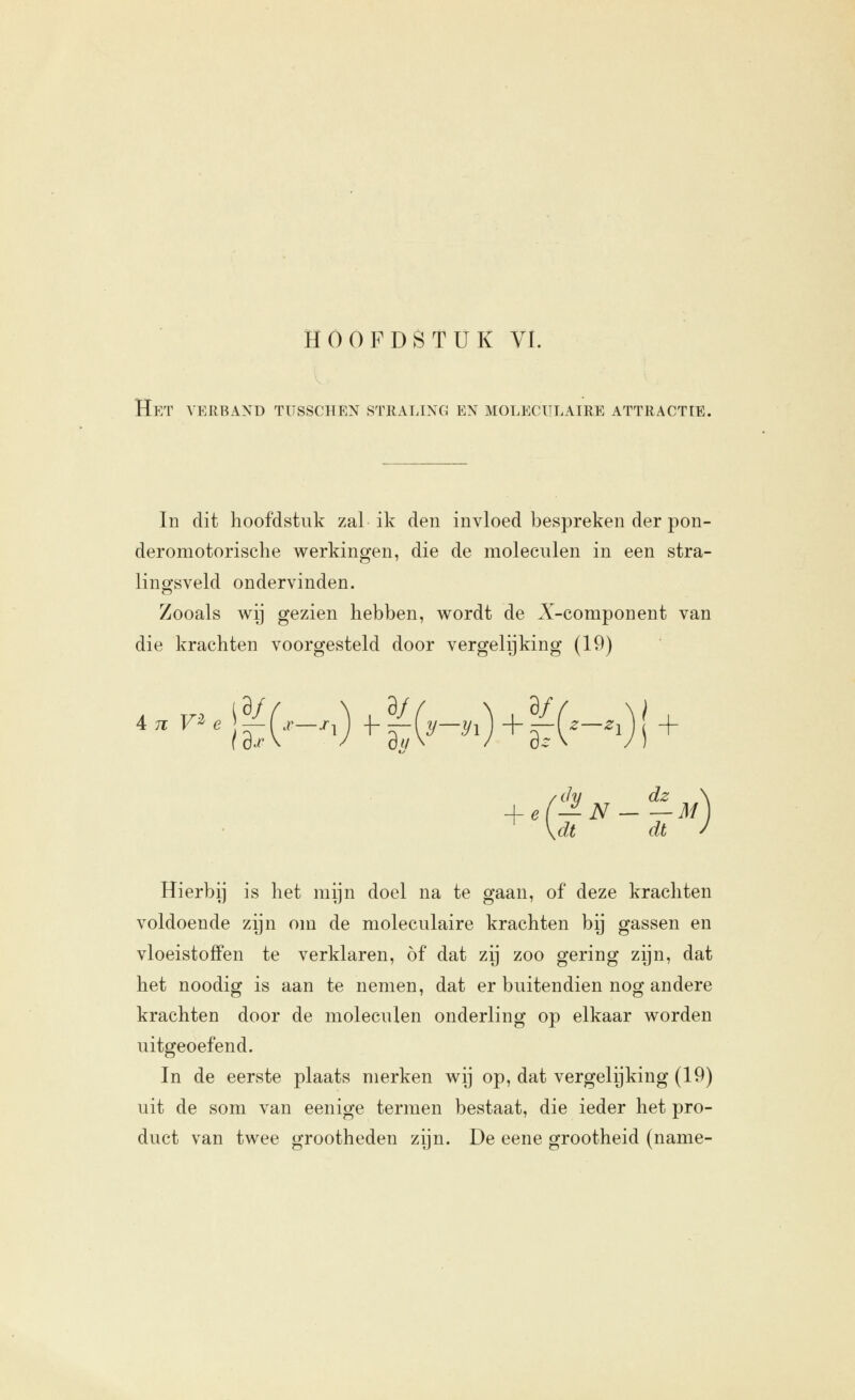 Het verband tusschen straling en moleculaire attractie. In dit hoofdstuk zal ik den invloed bespreken der pon- deromotorische werkingen, die de moleculen in een stra- lingsveld ondervinden. Zooals wij gezien hebben, wordt de X-component van die krachten voorgesteld door vergelijking (19) +'G Iv dz IjSf M dt dt Hierbij is het mijn doel na te gaan, of deze krachten voldoende zijn om de moleculaire krachten bij gassen en vloeistoffen te verklaren, of dat zij zoo gering zijn, dat het noodig is aan te nemen, dat er buitendien nog andere krachten door de moleculen onderling op elkaar worden uitgeoefend. In de eerste plaats merken wij op, dat vergelijking (19) uit de som van eenige termen bestaat, die ieder het pro- duct van twee grootheden zijn. De eene grootheid (name-