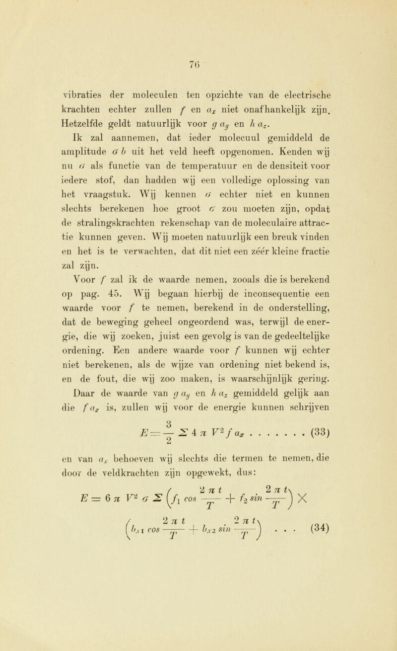 vibraties der moleculen ten opzichte van de electrische krachten echter zullen f en cix niet onafhankelijk zijn. Hetzelfde geldt natuurlijk voor g ay en h ar. Ik zal aannemen, dat ieder molecuul gemiddeld de amplitude n h uit het veld heeft opgenomen. Kenden v^ij nu (J als functie van de temperatuur en de densiteit voor iedere stof, dan hadden wij een volledige oplossing van het vraagstuk. Wij kennen o echter niet en kunnen slechts berekenen hoe groot r; zou moeten zijn, opdat de stralingskrachten rekenschap van de moleculaire attrac- tie kunnen geven. Wij moeten natuurlijk een breuk vinden en het is te verAvachten, dat dit niet een zéér kleine fractie zal zijn. Voor f zal ik de waarde nemen, zooals die is berekend op pag. 45. Wij begaan hierbij de inconsequentie een waarde voor f te nemen, berekend in de onderstelling, dat de beweging geheel ongeordend was, terwijl de ener- gie, die wij zoeken, juist een gevolg is van de gedeeltelijke ordening. Een andere waarde voor f kunnen wij echter niet berekenen, als de wijze van ordening niet bekend is, en de fout, die wij zoo maken, is waarschijnlijk gering. Daar de waarde van g ciy en h az gemiddeld gelijk aan die f cix is, zullen wij voor de energie kunnen schrijven E^—:Z^n V^fa^ (33) en van «^ behoeven wij slechts die termen te nemen, die door de veldkrachten zijn opgewekt, dus: / 'Int 2nt\ E^^nr^G:E[f, cos ^^ + f,sin~^j X / 2jït . -nt\ ,r,,. ( h^ I cos -— \- hx2 sin -jr-j • • • ('^^)