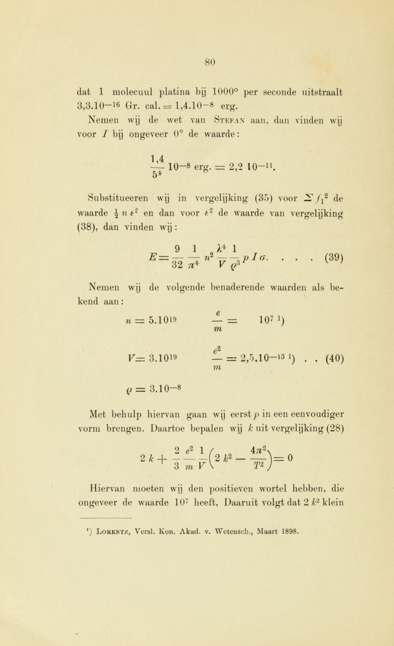 dat 1 molecuul platina bij 1000° per seconde uitstraalt 3,3.10-16 Gr. cal. = 1,4.10-8 erg. Nemen wij de wet van vStefax aan, dan vinden wij voor / bij ongeveer 0° de waarde: 1,4 — 10-8 erg. == 2,2 lO-n. Substitueeren wij in vergelijking (35) voor -—,/i^ de waarde ^ n 6- en dan voor 6^ de waarde van vergelijking (38), dan vinden wij: 9 1 A* 1 ^=32^V^3^^- • • • (39) Nemen wij de volgende benaderende waarden als be- kend aan: 72 = 5.1019 -1— 107 1) m F= 3.1019 —=.-2,5.10-13 1) . . (40) m (; = 3.10-8 Met behulp hiervan gaan wij eerst p in een eenvoudiger vorm brengen. Daartoe bepalen wij ^^ uit vergelijking (28) 2 e2 1 / ^ 47r\ 2kA 2 F— ^r-1= O ^ 3 771 V\ T-^ J Hiervan moeten wij den positieven wortel hebben, die ongeveer de waarde 10^ heeft. Daaruit volgt dat 2 ^-^ klein ^) LoRENTz, Versl. Kon. Akad. v. Wetensch., Maart 1898.