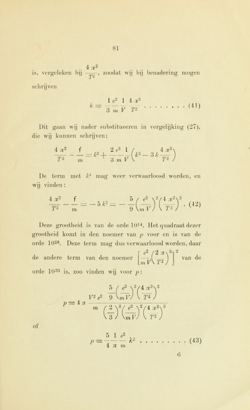 4 TT^ is, vergeleken bij ^^rp, zoodat wij bij benadering mogen öclirijveu TZ . _ 1 e2 1 4 .t3 (41) Dit gaan wij nader snbstitueeren in vergelijking (27), die wij kunnen schrijven; 4 ;i3 t ^ 2 ^3 1 / 4 ;^3 — r=A;2_i F —3^ De term met l:^ mag weer verwaarloosd worden, en wij vinden: 4 ji;3 f T-z =: — 5 /;-2 5 / e^ \2/4 ;T m \ 9 Vm F r -02) Deze grootheid is van de orde 10^**. Het quadraat dezer grootheid komt in den noemer van p voor en is van de orde 1028. Deze term mag dus verwaarloosd worden, daar de andere term van den noemer orde 10^^ is, zoo vinden wij voor p: — -_- van de V 4.T F^ ^2 9 V4 7r2\3 mVJ \ T2 of 5 1 ^^ .. 4 :7r m (43)