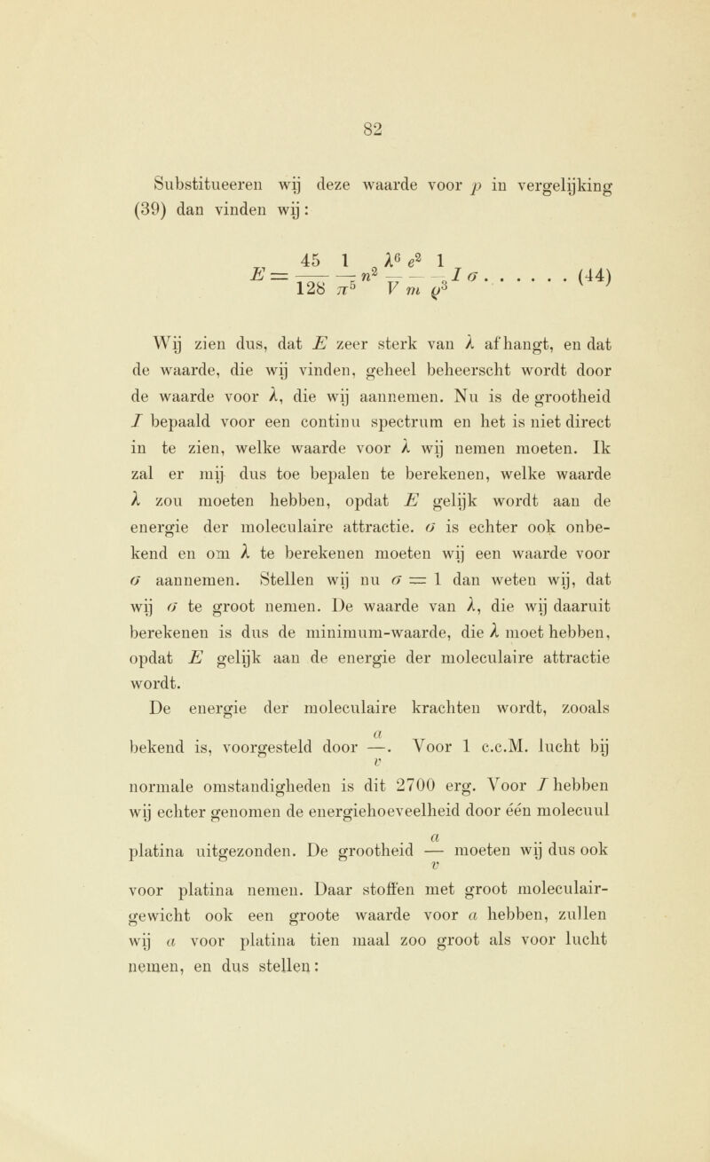 Substitueeren wij deze waarde voor p in vergelijking (39) dan vinden wij: 45 1 A6 ^2 1 \2ib 71^ V m ^'^ Wij zien dus, dat E zeer sterk van X afhangt, en dat de waarde, die wy vinden, geheel beheerscht wordt door de waarde voor A, die wij aannemen. Nu is de grootheid I bepaald voor een continu spectrum en het is niet direct in te zien, welke waarde voor k wij nemen moeten. Ik zal er mij dus toe bepalen te berekenen, welke waarde X zou moeten hebben, opdat E gelijk wordt aan de energie der moleculaire attractie, o is echter ook onbe- kend en om X te berekenen moeten wij een waarde voor fj aannemen. Stellen wij nu <7 = 1 dan weten wij, dat wij o te groot nemen. De waarde van A, die wij daaruit berekenen is dus de minimum-waarde, die A moet hebben, opdat E gelijk aan de energie der moleculaire attractie wordt. De energie der moleculaire krachten wordt, zooals a bekend is, voorgesteld door —. Voor 1 c.c.M. lucht bij V normale omstandigheden is dit 2700 erg. Voor /hebben wij echter genomen de energiehoeveelheid door één molecuul a .. , , platina uitgezonden. De grootheid — moeten wij dus ook V voor platina nemen. Daar stoffen met groot moleculair- gewicht ook een groote Avaarde voor a hebben, zullen wij a voor platina tien maal zoo groot als voor lucht nemen, en dus stellen: