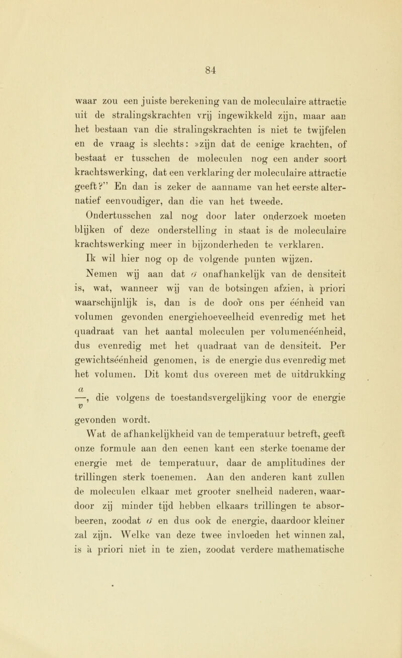waar zou een juiste berekening van de moleculaire attractie uit de stralingskrachten vrij ingev^ikkeld zijn, maar aan het bestaan van die stralingskrachten is niet te tv^ijfelen en de vraag is slechts: »zijn dat de eenige krachten, of bestaat er tusschen de moleculen nog een ander soort krachtswerking, dat een verklaring der moleculaire attractie geeft? En dan is zeker de aanname van het eerste alter- natief eenvoudiger, dan die van het tweede. Ondertusschen zal nog door later onderzoek moeten blijken of deze onderstelling in staat is de moleculaire krachtswerking meer in bijzonderheden te verklaren. Ik wil hier nog op de volgende punten wijzen. Nemen wij aan dat o onafhankelijk van de densiteit is, wat, wanneer wij van de botsingen afzien, a priori waarschijnlijk is, dan is de door ons per éénheid van volumen gevonden energiehoeveelheid evenredig met het quadraat van het aantal moleculen per volumenéénheid, dus evenredig met het quadraat van de densiteit. Per gewichtseenheid genomen, is de energie dus evenredig met het volumen. Dit komt dus overeen met de uitdrukking —, die volgens de toestandsvergelijking voor de energie gevonden wordt. Wat de afhankelijkheid van de temperatuur betreft, geeft onze formule aan den eenen kant een sterke toename der energie met de temperatuur, daar de amplitudines der trillingen sterk toenemen. Aan den anderen kant zullen de moleculen elkaar met grooter snelheid naderen, waar- door zij minder tijd hebben eikaars trillingen te absor- beeren, zoodat a en dus ook de energie, daardoor kleiner zal zijn. Welke van deze twee invloeden het winnen zal, is a priori niet in te zien, zoodat verdere mathematische