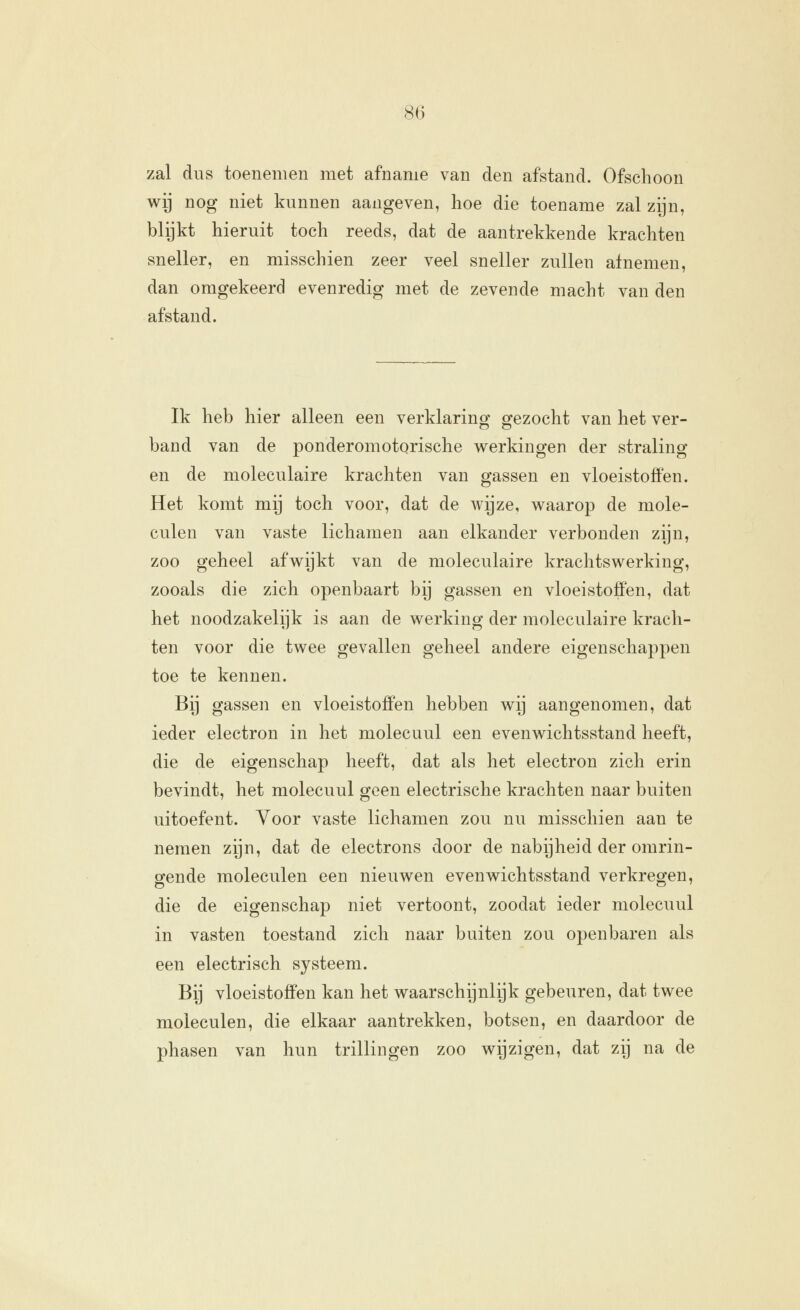 zal dus toenemen met afname van den afstand. Ofschoon wy nog niet kunnen aangeven, hoe die toename zal zijn, blijkt hieruit toch reeds, dat de aantrekkende krachten sneller, en misschien zeer veel sneller zullen afnemen, dan omgekeerd evenredig met de zevende macht van den afstand. Ik heb hier alleen een verklaring gezocht van het ver- band van de ponderomotorische werkingen der straling en de moleculaire krachten van gassen en vloeistoffen. Het komt mij toch voor, dat de wijze, waarop de mole- culen van vaste lichamen aan elkander verbonden zijn, zoo geheel afwijkt van de moleculaire krachtswerking, zooals die zich openbaart bij gassen en vloeistoffen, dat het noodzakelijk is aan de werking der moleculaire krach- ten voor die twee gevallen geheel andere eigenschappen toe te kennen. Bij gassen en vloeistoffen hebben wij aangenomen, dat ieder electron in het molecuul een evenwichtsstand heeft, die de eigenschap heeft, dat als het electron zich erin bevindt, het molecuul geen electrische krachten naar buiten uitoefent. Voor vaste lichamen zou nu misschien aan te nemen zijn, dat de electrons door de nabijheid der omrin- gende moleculen een nieuwen evenwichtsstand verkregen, die de eigenschap niet vertoont, zoodat ieder molecuul in vasten toestand zich naar buiten zou openbaren als een electrisch systeem. Bij vloeistoffen kan het waarschijnlijk gebeuren, dat twee moleculen, die elkaar aantrekken, botsen, en daardoor de phasen van hun trillingen zoo wijzigen, dat zij na de