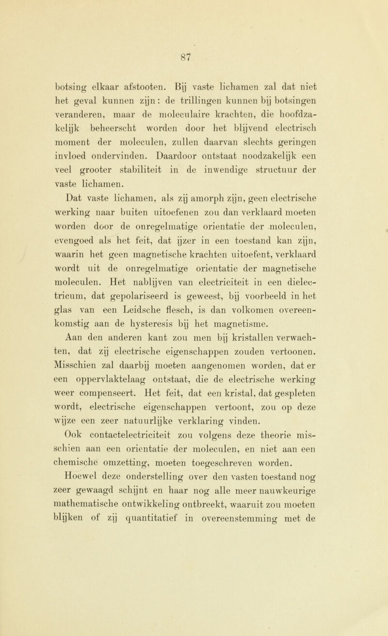 botsing elkaar afstooten. Bij vaste lichamen zal dat niet het geval kunnen zijn: de trillingen kunnen bij botsingen veranderen, maar de moleculaire krachten, die hoofdza- kelijk beheerscht woorden door het blijvend electrisch moment der moleculen, zullen daarvan slechts geringen invloed ondervinden. Daardoor ontstaat noodzakelijk een veel ffrooter stabiliteit in de inwendioje structuur der vaste lichamen. Dat vaste lichamen, als zij amorph zijn, geen electrische v^erking naar buiten uitoefenen zou dan verklaard moeten worden door de onregelmatige oriëntatie der moleculen, evengoed als het feit, dat ijzer in een toestand kan zijn, waarin het geen magnetische krachten uitoefent, verklaard wordt uit de onreojelmatio^e oriëntatie der mao-netische moleculen. Het nablijven van electriciteit in een dielec- tricum, dat gepolariseerd is geweest, bij voorbeeld in het glas van een Leidsche flesch, is dan volkomen overeen- komstig aan de hysteresis bij het magnetisme. Aan den anderen kant zou men bij kristallen verwach- ten, dat zij electrische eigenschappen zouden vertoonen. Misschien zal daarbij moeten aangenomen worden, dat er een oppervlaktelaag ontstaat, die de electrische werking weer compenseert. Het feit, dat een kristal, dat gespleten wordt, electrische eigenschappen vertoont, zou op deze wijze een zeer natuurlijke verklaring vinden. Ook contactelectriciteit zou volgens deze theorie mis- schien aan een oriëntatie der moleculen, en niet aan een chemische omzetting, moeten toegeschreven worden. Hoewel deze onderstellinsf over den vasten toestand noef zeer gewaagd schijnt en haar nog alle meer nauwkeurige mathematische ontwikkeling ontbreekt, waaruit zou moeten blijken of zij quantitatief in overeenstemming met de