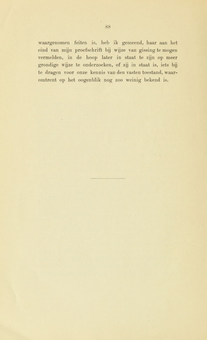 waargenomen feiten is, heb ik gemeend, haar aan het eind van mijn proefschrift bij wijze van gissing te mogen vermelden, in de hoop later in staat te zijn op meer grondige wijze te onderzoeken, of zij in staat is, iets by te dragen voor onze kennis van den vasten toestand, waar- omtrent op het oogenblik nog zoo weinig bekend is.