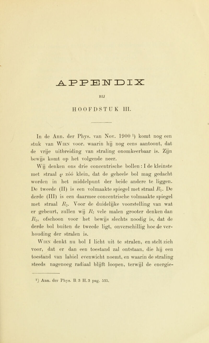 jLiPï'EiisriDix BIJ HOOFDSTUK lil. In de Anii. der Phys. van Nov. 1900 ^) komt nog een stuk van Wien voor. waarin hij nog eens aantoont, dat de vrije uitbreiding van straling onomkeerbaar is. Zijn bewijs komt op liet volgende neer. Wij denken ons drie concentrische bollen : I de kleinste met straal (j zóó klein, dat de geheele bol mag gedacht worden in het middelpunt der beide andere te liggen. De tweede (II) is een volmaakte spiegel met straal J?i. De derde (III) is een daarmee concentrische volmaakte spiegel met straal Ro. Voor de duidelijke voorstelling van wat er gebeurt, zullen wij E2 vele malen grooter denken dan i?i, ofschoon voor het bewijs slechts noodig is, dat de derde bol buiten de tweede ligt, onverschillig hoe de ver- houding der stralen is. Wien denkt nu bol I licht uit te stralen, en stelt zich voor, dat er dan een toestand zal ontstaan, die hij een toestand van labiel evenwicht noemt, en waarin de straling steeds nagenoeg radiaal blijft loopen, terwijl de energie- *) Ann. der Phys. B. 3 IL 3 pag. 535.