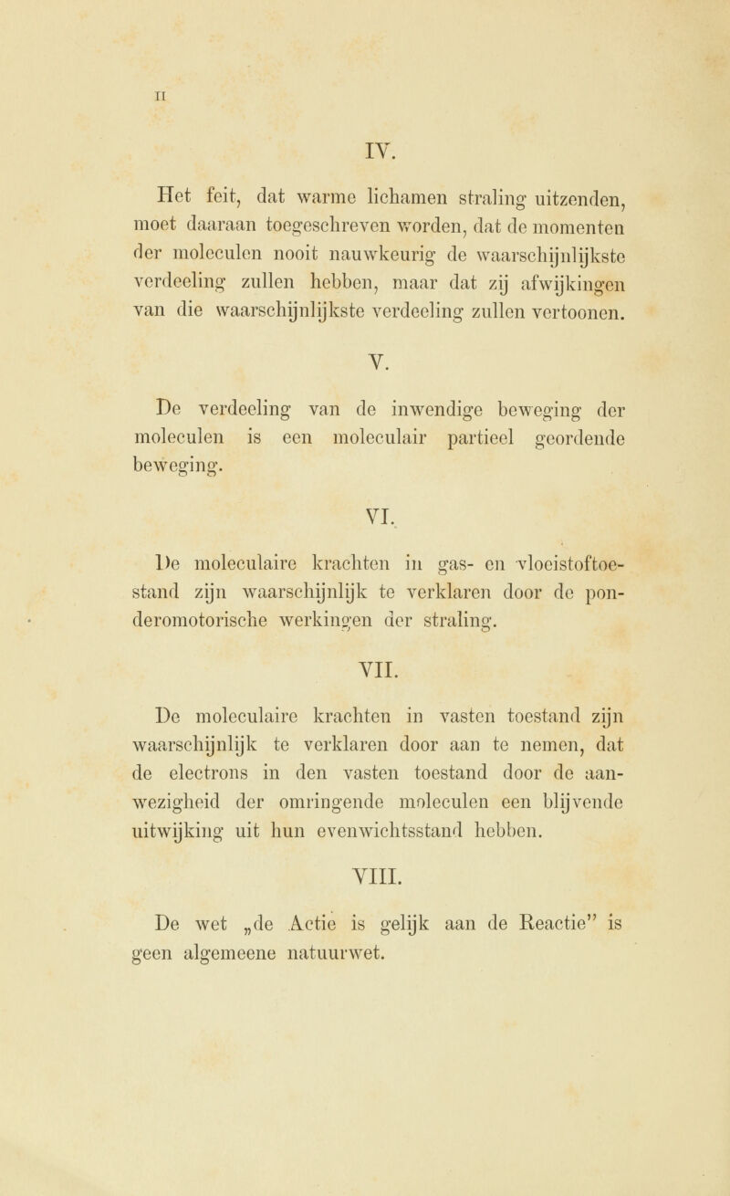 IV. Het feitj dat warme lichamen straling uitzenden, moet daaraan toegeschreven vforden, dat de momenten der moleculen nooit nauwkeurig de waarschijnlijkste verdeeling zullen hebben, maar dat zij afwijkingen van die waarschijnlijkste verdeeling zullen vertoonen. V. De verdeeling van de inwendige beweging der moleculen is een moleculair partieel geordende beweging. VI.. De moleculaire krachten in gas- en vloeistoftoe- stand zijn waarschijnlijk te verklaren door de pon- deromotorische werkino-en der stralinsr. VIL De moleculaire krachten in vasten toestand zijn waarschijnlijk te verklaren door aan te nemen, dat de electrons in den vasten toestand door de aan- wezigheid der omringende moleculen een blijvende uitwijking uit hun evenwichtsstand hebben. VIII. De wet „de Actie is gelijk aan de Reactie is geen algemeene natuurwet.