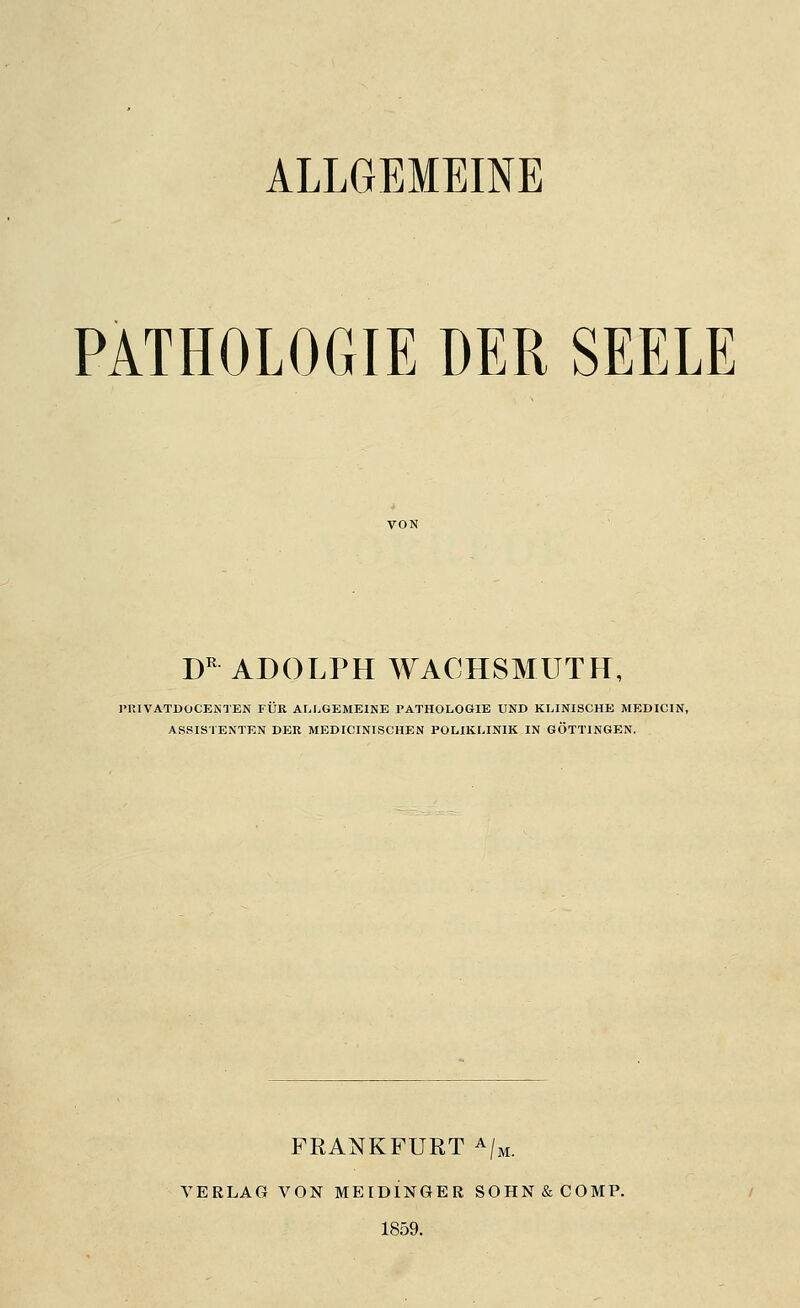 PATHOLOGIE DER SEELE D^ ADOLPH WACHSMUTH, IMUVATUOCENTEN FÜR ALLGEMEINE PATHOLOGIE UND KLINISCHE MEDICIN, ASSISTENTEN DER MEDICINISCHEN POLIKLINIK IN GÖTTINGEN. FRANKFURT ^/m. VERLAG VON MEIDINGER SOHN & COMP. 1859.