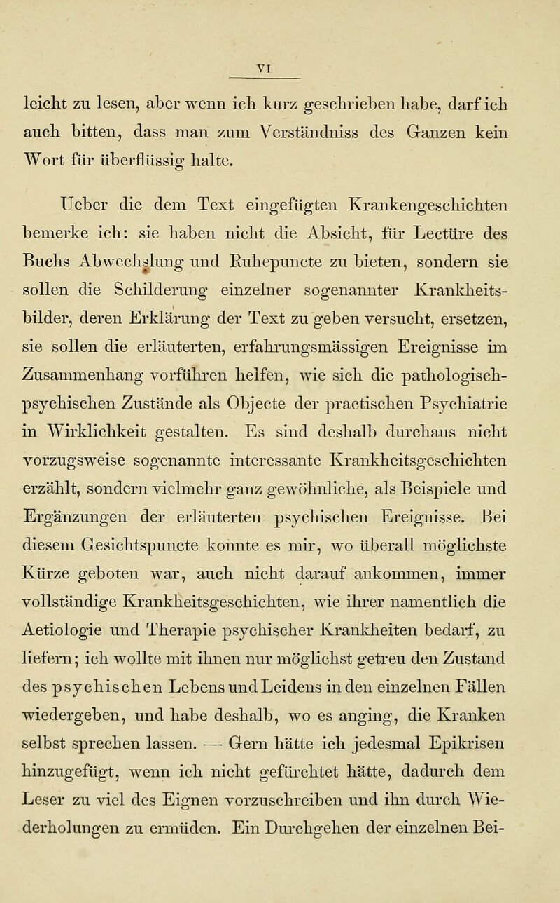 leicht zu lesen, aber wenn ich kurz geschrieben habe, darf ich auch bitten, dass man zum Verstaudniss des Ganzen kein Wort für überflüssig halte. Ueber die dem Text eingefügten Krankengeschichten bemerke ich: sie haben nicht die Absicht, für Leetüre des Buchs Abwechslung und Ruhepuncte zu bieten, sondern sie sollen die Schilderung einzelner sogenannter Krankheits- bilder, deren Erklärung der Text zu geben versucht, ersetzen, sie sollen die erläuterten, erfahrungsmässigen Ereignisse im Zusammenhang vorführen helfen, wie sich die pathologisch- psychischen Zustände als Objecte der practischen Psychiatrie in Wirklichkeit gestalten. Es sind deshalb durchaus nicht vorzugsweise sogenannte interessante Krankheitsgeschichten erzählt, sondern vielmehr ganz gewöhnliche, als Beispiele und Ergänzungen der erläuterten psychischen Ereignisse. Bei diesem Gesichtspuncte konnte es mir, wo überall möglichste Kürze geboten war, auch nicht darauf ankommen, immer vollständige Krankheitsgeschichten, wie ihrer namentlich die Aetiologie und Therapie psychischer Krankheiten bedarf, zu liefern; ich wollte mit ihnen nur möglichst getreu den Zustand des psychischen Lebens und Leidens in den einzelnen Fällen wiedergeben, und habe deshalb, wo es anging, die Kranken selbst sprechen lassen. — Gern hätte ich jedesmal Epikrisen hinzugefügt, wenn ich nicht gefürchtet hätte, dadurch dem Leser zu viel des Eignen vorzuschreiben und ihn durch Wie- derholungen zu ermüden. Ein Durchgehen der einzelnen Bei-