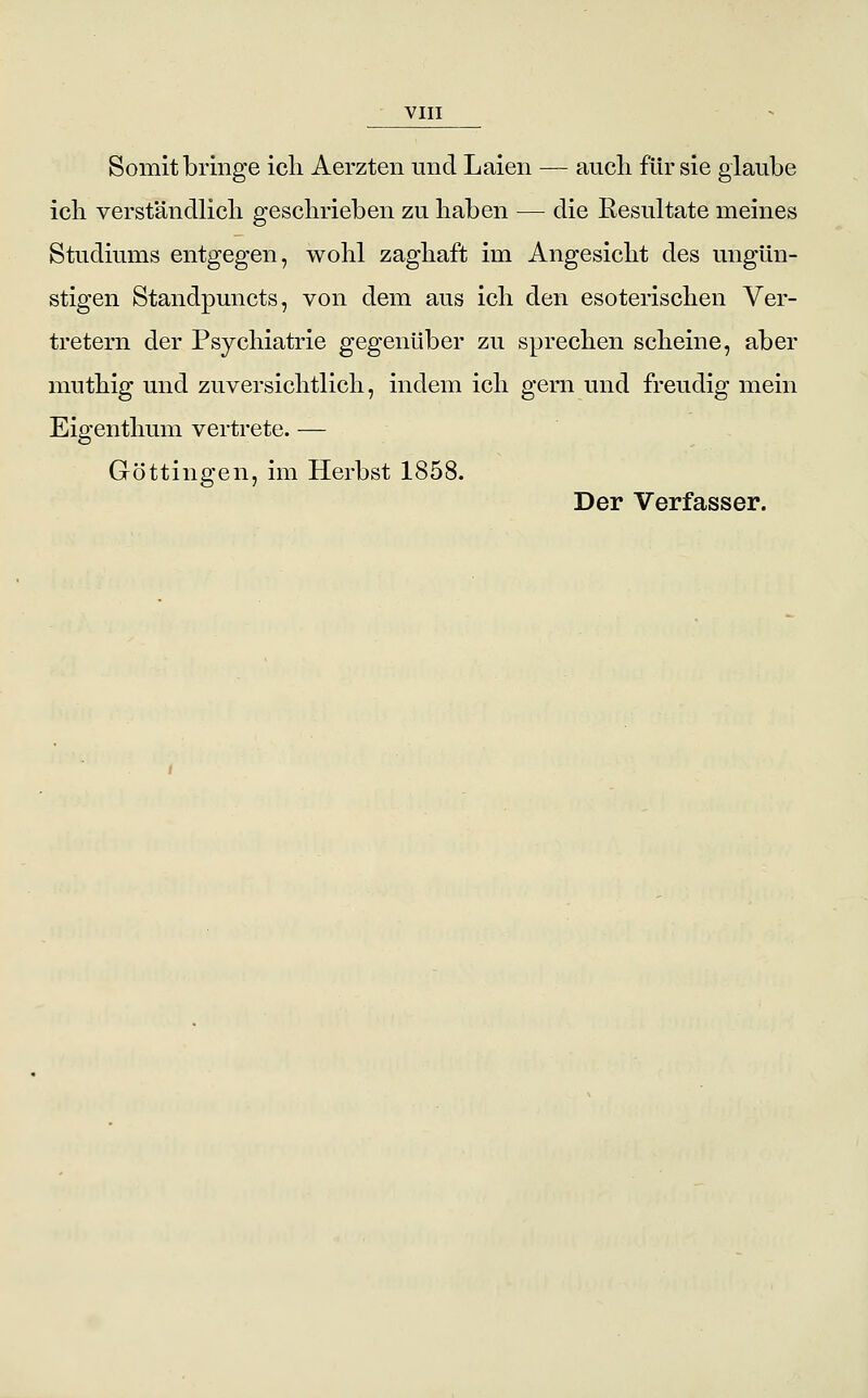 Somit bringe icli Aerzten und Laien — auch für sie glaube icb verständlicb geschrieben zu haben — die Resultate meines Studiums entgegen, wohl zaghaft im Angesicht des ungün- stigen Standpuncts, von dem aus ich den esoterischen Ver- tretern der Psychiatrie gegenüber zu sprechen scheine, aber muthig und zuversichtlich, indem ich gern und freudig mein Eigenthum vertrete. — Göttingen, im Herbst 1858. Der Verfasser.