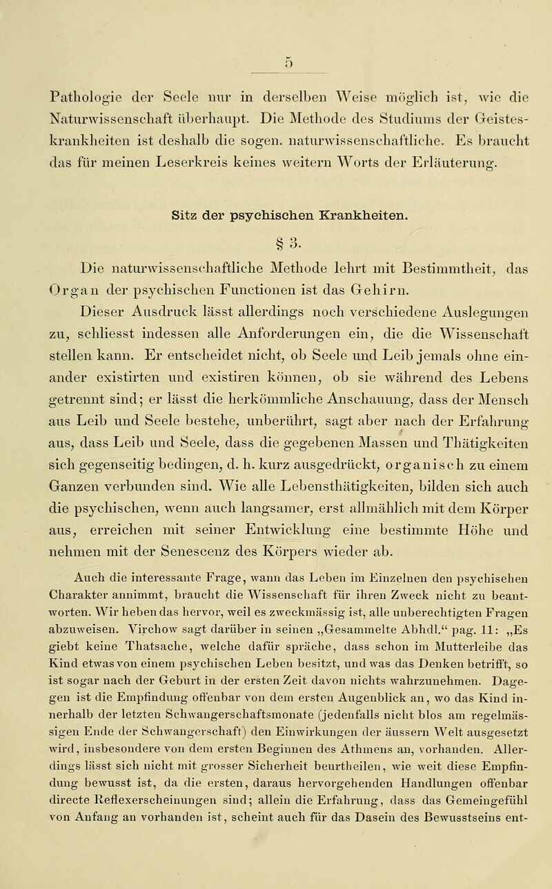 Pathologie der Seele nur in derselben Weise möglich ist, wie die Naturwissenschaft überhaupt. Die Methode des Studiums der Geistes- krankheiten ist deshalb die sogen, naturwissenschaftliche. Es braucht das für meinen Leserkreis keines weitern Worts der Erläuterung. Sitz der psychischen Krankheiten. §3. Die naturwissenschaftliche Methode lehrt mit Bestimmtheit, das Organ der psychischen Functionen ist das Gehirn. Dieser Ausdruck lässt allerdings noch verschiedene Auslegungen zu, schliesst indessen alle Anforderungen ein, die die Wissenschaft stellen kann. Er entscheidet nicht, ob Seele und Leib jemals ohne ein- ander existirten und existiren können, ob sie während des Lebens getrennt sind; er lässt die herkömmliche Anschauung, dass der Mensch aus Leib und Seele bestehe, unberührt, sagt aber nach der Erfahrung aus, dass Leib und Seele, dass die gegebenen Massen und Thätigkeiten sich gegenseitig bedingen, d. h. kurz ausgedrückt, organisch zu einem Ganzen verbunden sind. Wie alle Lebensthätigkeiten, bilden sich auch die psychischen, wenn auch langsamer, erst allmählich mit dem Körper aus, erreichen mit seiner Entwicklung eine bestimmte Höhe und nehmen mit der Senescenz des Körpers wieder ab. Auch die interessante Frage, wann das Leben im Einzelnen den psychiseben Cbarakter annimmt, braucbt die Wissenschaft für ihren Zweck nicht zu beant- worten. Wir heben das hervor, weil es zweckmässig ist, alle unberechtigten Fragen abzuweisen. Virchow sagt dai-über in seinen „Gesammelte Abhdl. pag. 11: „Es giebt keine Thatsache, welche dafür spräche, dass schon im Mutterleibe das Kind etwas von einem psychischen Leben besitzt, und was das Denken betrifft, so ist sogar nach der Geburt in der ersten Zeit davon nichts wahrzunehmen. Dage- gen ist die Empfindung offenbar von dem ersten Augenblick an, wo das Kind in- nerhalb der letzten Schwangerschaftsmonate (jedenfalls nicht blos am regelmäs- sigen Ende der Schwangerschaft) den Einwirkungen der äussern Welt ausgesetzt wird, insbesondere von dem ersten Beginnen des Athmens an, vorhanden. Aller- dings lässt sich nicht mit grosser Sicherheit beurtheilen, wie weit diese Empfin- dung bewusst ist, da die ersten, daraus hervorgehenden Handlungen offenbar directe Reflexerscheinungen sind; allein die Erfahrung, dass das Gemeingefühl von Anfang an vorhanden ist, scheint auch für das Dasein des Bewusstseins ent-