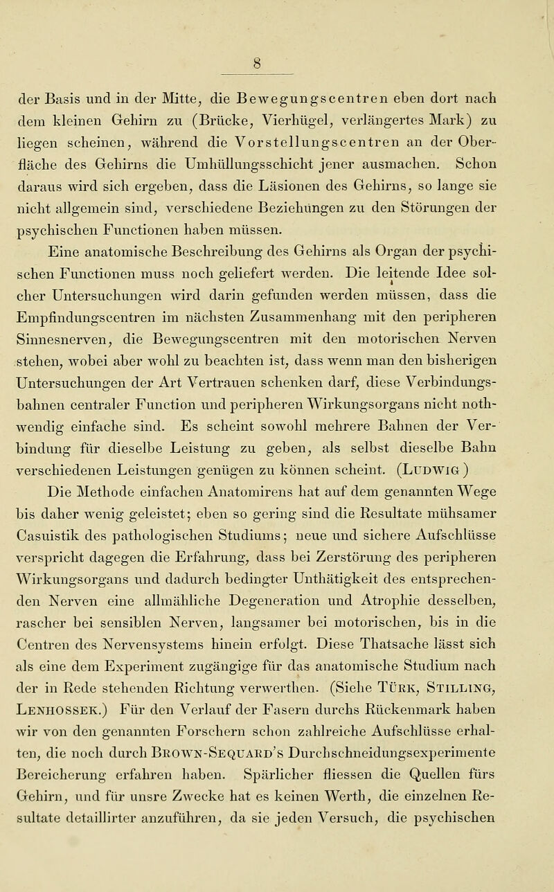 der Basis und in der Mitte, die Bewegungscentren eben dort nach dem kleinen Gehirn zu (Brücke, Vierhügel, verlängertes Mark) zu liegen scheinen, während die Vorstellungscentren an der Ober- fläche des Gehirns die Umhüllungsschiebt jener ausmachen. Schon daraus wird sich ergeben, dass die Läsionen des Gehirns, so lange sie nicht allgemein sind, verschiedene Beziehungen zu den Störungen der psychischen Functionen haben müssen. Eine anatomische Beschreibung des Gehirns als Organ der psychi- schen Functionen muss noch geliefert werden. Die leitende Idee sol- cher Untersuchungen wird darin gefunden werden müssen, dass die Empfindungscentren im nächsten Zusammenhang mit den peripheren Sinnesnerven, die Bewegungscentren mit den motorischen Nerven stehen, wobei aber wohl zu beachten ist, dass wenn man den bisherigen Untersuchungen der Art Vertrauen schenken darf, diese Verbindungs- bahnen centraler Function und peripheren Wirkungsorgans nicht noth- wendig einfache sind. Es scheint sowohl mehrere Bahnen der Ver- bindung für dieselbe Leistung zu geben, als selbst dieselbe Bahn verschiedenen Leistungen genügen zu können scheint. (Ludwig) Die Methode einfachen Anatomirens hat auf dem genannten Wege bis daher wenig geleistet; eben so gering sind die Resultate mühsamer Casuistik des pathologischen Studiums; neue und sichere Aufschlüsse verspricht dagegen die Erfahrung, dass bei Zerstörung des peripheren Wirkungsorgans und dadurch bedingter Unthätigkeit des entsprechen- den Nerven eine allmähliche Degeneration und Atrophie desselben, rascher bei sensiblen Nerven, langsamer bei motorischen, bis in die Centren des Nervensystems hinein erfolgt. Diese Thatsache lässt sich als eine dem Experiment zugängige für das anatomische Studium nach der in Rede stehenden Richtung verwerthen. (Siehe Türk, Stilling, LenhOSSEK.) Für den Verlauf der Fasern durchs Rückenmark haben wir von den genannten Forschern schon zahlreiche Aufschlüsse erhal- ten, die noch durch Brown-Sequaed's Durchschneidungsexperimente Bereicherung erfahren haben. Spärlicher fliessen die Quellen fürs Gehirn, und für unsre Zwecke hat es keinen Werth, die einzelnen Re- sultate detaillirter anzuführen, da sie jeden Versuch, die psychischen