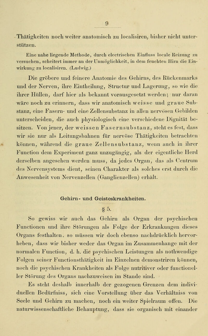 Thätigkeiten noch weiter anatomisch zu localisiren, bisher nicht unter- stützen. Eine nahe liegende Methode, durch electrischen Einfluss locale Reizung zu versuchen, scheitert immer an der Unmöglichkeit, in dem feuchten Hirn die Ein- wirkung zu localisiren. (Ludwig.) Die gröbere und feinere Anatomie des Gehirns, des Rückenmarks und der Nerven, ihre Eintheilung*, Structur und Lagerung, so wie die ihrer Hüllen, darf hier als bekannt vorausgesetzt werden; nur daran wäre noch zu erinnern, dass wir anatomisch weisse und graue Sub- stanz, eine Fasern- und eine Zellensubstanz in allen nervösen Gebilden unterscheiden, die auch physiologisch eine verschiedene Dignität be- sitzen. Von jener, der weissen Fasernsubstanz, steht es fest, dass wir sie nur als Leitungsbahnen für nervöse Thätigkeiten betrachten können, während die graue Zellensubstanz, wenn auch in ihrer Function dem Experiment ganz unzugängig, als der eigentliche Herd derselben angesehen werden muss, da jedes Organ, das als Centrum des Nervensystems dient, seinen Charakter als solches erst durch die Anwesenheit von Nervenzellen (Ganglienzellen) erhält. Gehirn- und Geisteskrankheiten. § 5- So gewiss wir auch das Gehirn als Organ der psychischen Functionen und ihre Störungen als Folge der Erkrankungen dieses Organs festhalten, so müssen wir doch ebenso nachdrücklich hervor- heben, dass wir bisher weder das Organ im Zusammenhange mit der normalen Function, d. h. die psychischen Leistungen als nothwendige Folgen seiner Functionsthätigkeit im Einzelnen demonstriren können, noch die psychischen Krankheiten als Folge nutritiver oder functionel- 1er Störung des Organs nachzuweisen im Stande sind. Es steht deshalb innerhalb der gezogenen Grenzen dem indivi- duellen Bedürfniss, sich eine Vorstellung über das Verhältniss von Seele und Gehirn zu machen, noch ein weiter Spielraum offen. Die naturwissenschaftliche Behauptung, dass sie organisch mit einander