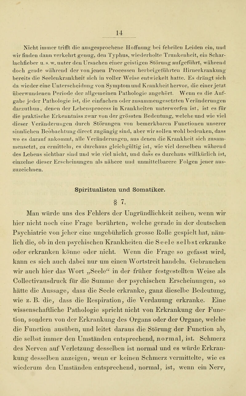 Nicht immer triiFt die ausgesprochene Hoffnung bei febrilen Leiden ein, und wir finden dann verkehrt genug, den Typhus, wiederholte Trunkenheit, euj Schar- lachfieber u. s.w. unter den Ursachen einer geistigen Störung aufgeführt, während doch grade während der von jenen Processen herbeigeführten Hirnerkraukung bereits die Seelenkrankheit sich in voller Weise entwickelt hatte. Es drängt sich da wieder eine Unterscheidung von Symptom und Krankheit hervor, die einer jetzt überwundenen Periode der allgemeinen Pathologie angehört. Wenn es die Auf- gabe jeder Pathologie ist, die einfachen oder zusammengesetzten Veränderungen darzuthun, denen der Lebensprocess in Krankheiten unterworfen ist, ist es für die praktische Erkenntniss zwar von der grössten Bedeutung, welche und wie viel dieser Veränderungen durch Störungen von bemerkbaren Functionen unserer sinnlichen Beobachtung direct zugängig sind, aber wir sollen wohl bedenken, dass wo es darauf ankommt, alle Veränderungen, aus denen die Krankheit sich zusam- mensetzt, zu ermitteln, es durchaus gleichgültig ist, wie viel derselben während des Lebens sichtbar sind und wie viel nicht, und dass es durchaus willkürlich ist, einzelne dieser Erscheinungen als nähere und unmittelbarere Folgen jener aus- zuzeichnen. Spiritualisten und Somatiker. § 7. Man würde uns des Fehlers der Ungründlichkeit zeihen, wenn wir hier nicht noch eine Frage berührten, welche gerade in der deutschen Psychiatrie von jeher eine ungebührlich grosse Rolle gespielt hat, näm- lich die, ob in den psychischen Krankheiten die Seele selbst erkranke oder erkranken könne oder nicht. Wenn die Frage so gefasst wird, kann es sich auch dabei nur um einen Wortstreit handeln. Gebrauchen wir auch hier das Wort „Seele in der früher festgestellten Weise als CoUectivausdruck für die Summe der psychischen Erscheinungen, so hätte die Aussage, dass die Seele erkranke, ganz dieselbe Bedeutung, wie z. B. die, dass die Respiration, die Verdauung erkranke. Eine wissenschaftliche Pathologie spricht nicht von Erkrankung der Func- tion, sondern von der Erkrankung des Organs oder der Organe, welche die Function ausüben, und leitet daraus die Störung der Function ab, die selbst immer den Umständen entsprechend, normal, ist. Schmerz des Nerven auf Verletzung desselben ist normal und es würde Erkran- kung desselben anzeigen, wenn er keinen Schmerz vermittelte, wie es wiederum den Umständen entsprechend, normal, ist, wenn ein Nerv,