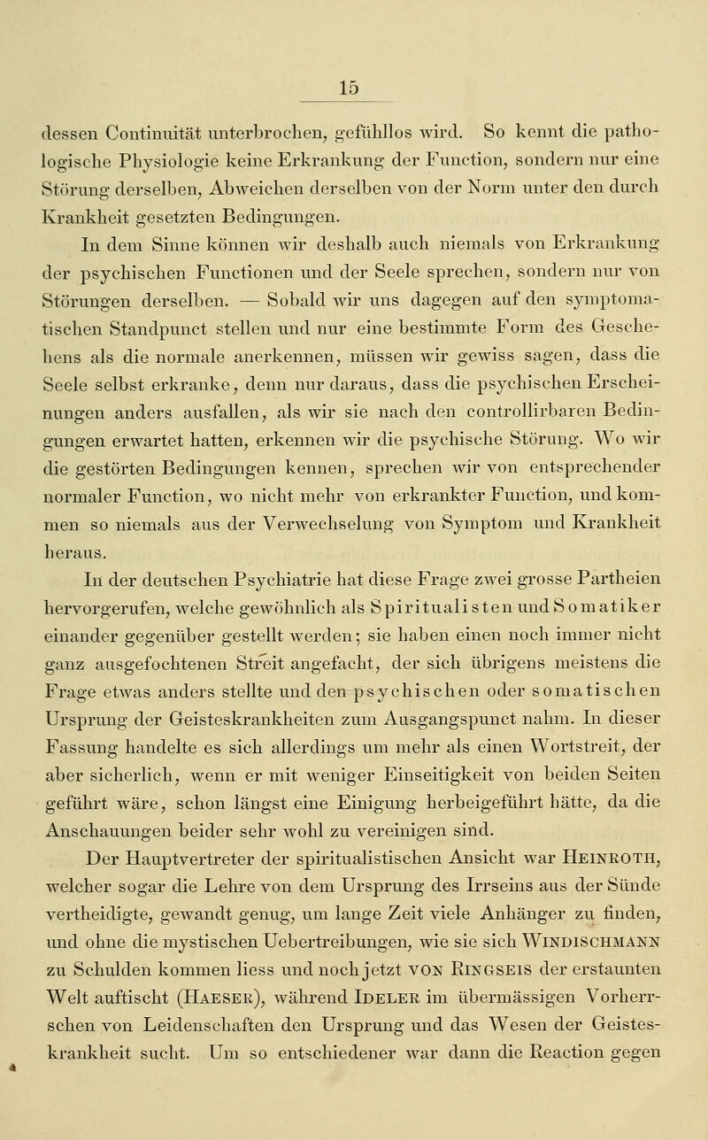 dessen Continnität unterbrochen, gefühllos wird. So kennt die patho- logische Physiologie keine Erkrankung der Function, sondern nur eine Störung derselben, Abweichen derselben von der Norm unter den durch Krankheit gesetzten Bedingungen. In dem Sinne können wir deshalb auch niemals von Erkrankung der psychischen Functionen und der Seele sprechen, sondern nur von Störungen derselben. — Sobald wir uns dagegen auf den symptoma- tischen Standpunct stellen und nur eine bestimmte Form des Gesche- hens als die normale anerkennen, müssen wir gewiss sagen, dass die Seele selbst erkranke, denn nur daraus, dass die psychischen Erschei- nungen anders ausfallen, als wir sie nach den controllirbaren Bedin- gungen erwartet hatten, erkennen wir die psychische Störung. Wo wir die gestörten Bedingungen kennen, sprechen wir von entsprechender normaler Function, wo nicht mehr von erkrankter Function, und kom- men so niemals aus der Verwechselung von Symptom und Krankheit hei'aus. In der deutschen Psychiatrie hat diese Frage zwei grosse Partheien hervorgerufen, welche gewöhnlich als Spiritualisten undSomatiker einander gegenüber gestellt werden; sie haben einen noch immer nicht ganz ausgefochtenen Streit angefacht, der sich übrigens meistens die Frage etwas anders stellte und den psychischen oder somatischen Ursprung der Geisteskrankheiten zum Ausgangspunct nahm. Li dieser Fassung handelte es sich allerdings um mehr als einen Wortstreit, der aber sicherlich, wenn er mit weniger Einseitigkeit von beiden Seiten geführt wäre, schon längst eine Einigung herbeigeführt hätte, da die Anschauungen beider sehr Avohl zu vereinigen sind. Der Hauptvertreter der spiritualistischen Ansicht war Heineoth, welcher sogar die Lehre von dem Ursprung des Irrseins aus der Sünde vertheidigte, gewandt genug, um lange Zeit viele Anhänger zu finden, und ohne die mystischen Uebertreibungen, wie sie sich Windischmänn zu Schulden kommen Hess und noch jetzt VON ßiNGSEiS der erstaunten Welt auftischt (Haeser), während Ideler im übermässigen Vorherr- schen von Leidenschaften den Ursprung und das Wesen der Geistes- krankheit sucht. Um so entschiedener war dann die Reaction gegen