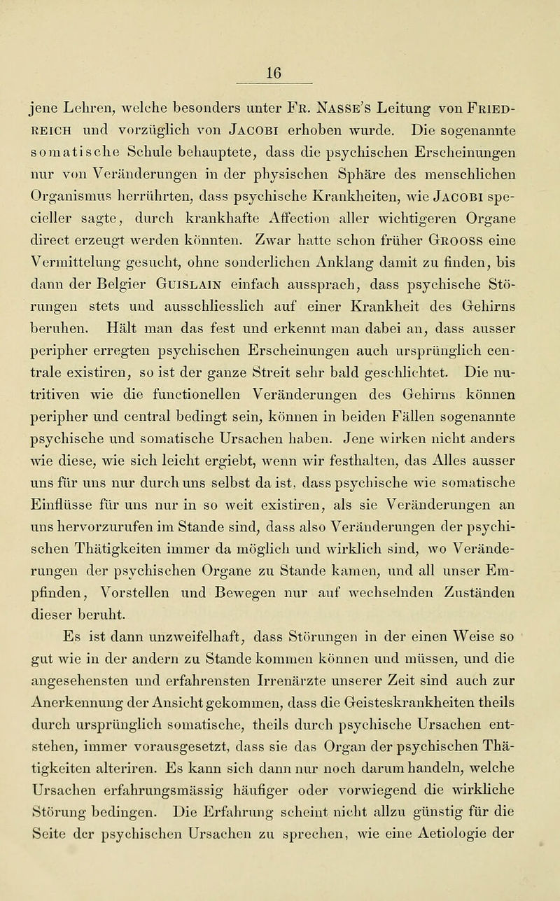 jene Lehren, welche besonders unter Fr. Nasse's Leitung von Feied- REICH und vorzüglich von Jacobi erhoben wurde. Die sogenannte somatische Schule behauptete, dass die psychischen Erscheinungen nur von Veränderungen in der physischen Sphäre des menschlichen Organismus herrührten, dass psychische Krankheiten, wie Jacobi spe- cieller sagte, durch krankhafte Affection aller wichtigeren Organe direct erzeugt werden könnten. Zwar hatte schon früher Geooss eine Vermittelung gesucht, ohne sonderlichen Anklang damit zu finden, bis dann der Belgier Guislain einfach aussprach, dass psychische Stö- rungen stets und ausschliesslich auf einer Krankheit des Gehirns beruhen. Hält man das fest und erkennt man dabei au, dass ausser peripher erregten psychischen Erscheinungen auch ursprünglich cen- trale existiren, so ist der ganze Streit sehr bald geschlichtet. Die nu- tritiven wie die functionellen Veränderungen des Gehirns können peripher und central bedingt sein, können in beiden Fällen sogenannte psychische und somatische Ursachen haben. Jene wirken nicht anders wie diese, wie sich leicht ergiebt, wenn wir festhalten, das Alles ausser uns für uns nur durch uns selbst daist, dass psychische wie somatische Einflüsse für uns nur in so weit existiren, als sie Veränderungen an uns hervorzurufen im Stande sind, dass also Veränderungen der psychi- schen Thätigkeiten immer da möglich und wirklich sind, wo Verände- rungen der psychischen Organe zu Stande kamen, und all unser Em- pfinden, Vorstellen und Bewegen nur auf wechselnden Zuständen dieser beruht. Es ist dann unzweifelhaft, dass Störungen in der einen Weise so gut wie in der andern zu Stande kommen können und müssen, und die angesehensten und erfahrensten L^enärzte unserer Zeit sind auch zur Anerkennung der Ansicht gekommen, dass die Geisteskrankheiten theils durch ursprünglich somatische, theils durch psychische Ursachen ent- stehen, immer vorausgesetzt, dass sie das Organ der psychischen Thä- tigkeiten alteriren. Es kann sich dann nur noch darum handeln, welche Ursachen erfahrungsmässig häufiger oder vorwiegend die wirkliche Störung bedingen. Die Erfuhrung scheint nicht allzu günstig für die Seite der psychischen Ursachen zu sprechen, wie eine Aetiologie der