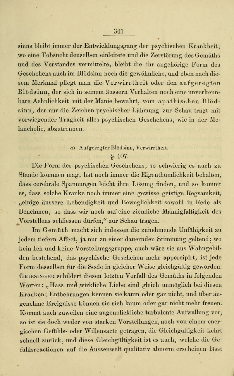 sinns bleibt immer der Entwicklungsgang der psychischen Krankheit; wo eine Tobsucht denselben einleitete und die Zerstörung des Gemüths und des Verstandes vermittelte, bleibt die ihr angehörige Form des Geschehens auch im Blödsinn noch die gewöhnliche, und eben nach die- sem Merkmal pflegt man die Verwirrtheit oder den aufgeregten Blödsinn, der sich in seinem äussern Verhalten noch eine unverkenn- bare Aehnlichkeit mit der Manie bewahrt, vom apathischen Blöd- sinn, der nur die Zeichen psychischer Lähmung zur Schau trägt mit vorwiegender Trägheit alles psychischen Geschehens, wie in der Me- lancholie, abzutrennen. a) Aufgeregter Blödsinn, Verwirrtheit. § 107. Die Form des psychischen Geschehens, so schwierig es auch zu Stande kommen mag, hat noch immer die Eigenthümlichkeit behalten, dass cerebrale Spannungen leicht ihre Lösung finden, und so kommt es, dass solche Kranke noch immer eine gewisse geistige Regsamkeit, „einige äussere Lebendigkeit und Beweglichkeit sowohl in Rede als Benehmen, so dass wir noch auf eine ziemliche Mannigfaltigkeit des Vorstellens schliessen dürfen, zur Schau tragen. Ln Gemüth macht sich indessen die zunehmende Unfähigkeit zu jedem tiefern Affect, ja nur zu einer dauernden Stimmung geltend; wo kein Ich und keine Vorstellungsgruppe, auch wäre sie aus Wahngebil- den bestehend, das psychische Geschehen mehr appercipirt, ist jede Form desselben für die Seele in gleicher Weise gleichgültig geworden. Griesinger schildert diesen letzten Vorfall des Gemüths in folgenden Worten: „Hass und wirkliche Liebe sind gleich unmöglich bei diesen Kranken; Entbehrungen kennen sie kaum oder gar nicht, und über an- genehme Ereignisse können sie sich kaum oder gar nicht mehr freuen. Kommt auch zuweilen eine augenblickliche turbulente Aufwallung vor, so ist sie doch weder von starken Vorstellungen, noch von einem ener- gischen Gefühls- oder Willensacte getragen, die Gleichgültigkeit kehrt schnell zurück, und diese Gleichgültigkeit ist es auch, welche die Ge- fühlsreactionen auf die Aussemveit qualitativ abnorm erscheinen lässt