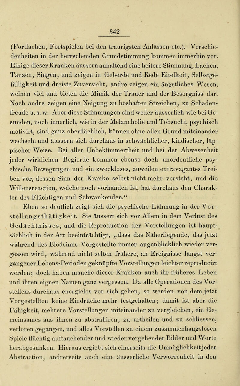 (Fortlachen, Fortspielen bei den traurigsten Anlässen etc.). Verschie- denheiten in der herrschenden Grundstimmung kommen immerhin vor. Einige dieser Kranken äussern anhaltend eine heitere Stimmung, Lachen, Tanzen, Singen, und zeigen in Geberde und ßexie Eitelkeit, Selbstge- fälligkeit und dreiste Zuversicht, andre zeigen ein ängstliches Wesen, weinen viel und bieten die Mimik der Trauer und der Besorgniss dar. Noch andre zeigen eine Neigung zu boshaften Streichen, zu Schaden- freude u. s. w. Aber diese Stinimungen sind weder äusserlich wie bei Ge- sunden, noch innerlich, wie in der Melancholie und Tobsucht, psychisch motivirt, sind ganz oberflächlich, können ohne allen Grund miteinander wechseln und äussern sich durchaus in schwächlicher, kindischer, läp- pischer Weise. Bei aller Unbekümmertheit und bei der Abwesenheit jeder wirklichen Begierde kommen ebenso doch unordentliche psy- chische Bewegungen und ein zweckloses, zuweilen extravagantes Trei- ben vor, dessen Sinn der Kranke selbst nicht mehr versteht, und die Willensreaction, welche noch vorhanden ist, hat durchaus den Charak- ter des Flüchtigen und Schwankenden. Eben so deutlich zeigt sich die psychische Lähmung in der Vor- stellungsthätigkeit. Sie äussert sich vor Allem in dem Verlust des Gedächtnisses, und die Reproduction der Vorstellungen ist haupt- sächlich in der Art beeinträchtigt, „dass das Näherliegende, das jetzt während des Blödsinns Vorgestellte immer augenblicklich wieder ver- gessen wird, während nicht selten frühere, an Ereignisse längst ver- gangener Lebens-Perioden geknüpfte Vorstellungen leichter reproducirt werden; doch haben manche dieser Kraiiken auch ihr früheres Leben und ihren eignen Namen ganz vergessen. Da alle Operationen des Vor- stellens durchaus energielos vor sich gehen, so werden von dem jetzt Vorgestellten keine Eindrücke mehr festgehalten; damit ist aber die Fähigkeit, mehrere Vorstellungen miteinander zu vergleichen, ein Ge- meinsames aus ihnen zu abstrahiren, zu urtheilen und zu schliessen, vei'loren gegangen, und alles Vorstellen zu einem zusammenhangslosen Spiele flüchtig auftauchender und wieder vergehender Bilder und Worte herabgesunken. Hieraus ergiebt sich einerseits die Unmöglichkeitjeder Abstraction, andrerseits auch eine äusserliche Verwoi'renheit in den