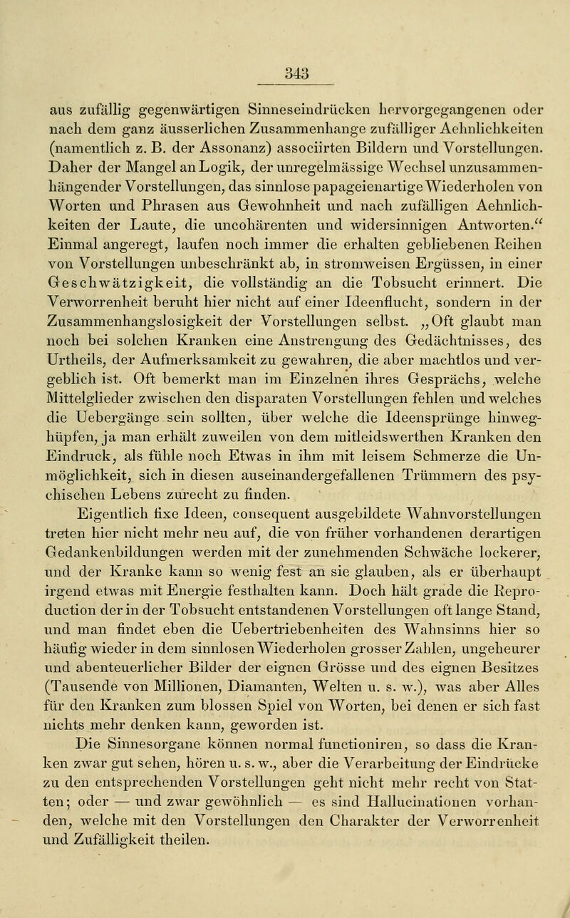 aus zufällig gegenwärtigen Sinneseindrücken hervorgegangenen oder nach dem ganz äusserlichen Zusammenhange zufälh'ger Aehnlichkeiten (namentlich z. B. der Assonanz) associirten Bildern und Vorstellungen. Daher der Mangel an Logik, der unregelmässige Wechsel unzusammen- hängender Vorstellungen, das sinnlose papageienartige Wiederholen von Worten und Phrasen aus Gewohnheit und nach zufälligen Aehnlich- keiten der Laute, die uncohärenten und widersinnigen Antworten. Einmal angeregt, laufen noch immer die erhalten gebliebenen Reihen von Vorstellungen unbeschränkt ab, in stroraweisen Ergüssen, in einer Geschwätzigkeit, die vollständig an die Tobsucht erinnert. Die Verworrenheit beruht hier nicht auf einer Ideenflucht, sondern in der Zusammenhangslosigkeit der Vorstellungen selbst. „Oft glaubt man noch bei solchen Kranken eine Anstrengung des Gedächtnisses, des Urtheils, der Aufmerksamkeit zu gewahren, die aber machtlos und ver- geblich ist. Oft bemerkt man im Einzelnen ihres Gesprächs, welche Mittelglieder zwischen den disparaten Vorstellungen fehlen und welches die Uebergänge sein sollten, über welche die Ideensprünge hinweg- hüpfen, ja man erhält zuweilen von dem mitleidswerthen Kranken den Eindruck, als fühle noch Etwas in ihm mit leisem Schmerze die Un- möglichkeit, sich in diesen auseinandergefallenen Trümmern des psy- chischen Lebens zurecht zu finden. Eigentlich fixe Ideen, consequent ausgebildete Wahnvorstellungen treten hier nicht mehr neu auf, die von früher vorhandenen derartigen Gedankenbildungen werden mit der zunehmenden Schwäche lockerer, und der Kranke kann so wenig fest an sie glauben, als er überhaupt irgend etwas mit Energie festhalten kann. Doch hält grade die Repro- duction der in der Tobsucht entstandenen Vorstellungen oft lange Stand, und man findet eben die Uebertriebenheiten des Wahnsinns hier so häufig wieder in dem sinnlosen Wiederholen grosser Zahlen, ungeheurer und abenteuerlicher Bilder der eignen Grösse und des eignen Besitzes (Tausende von Millionen, Diamanten, Welten u. s. av.), was aber Alles für den Kranken zum blossen Spiel von Worten, bei denen er sich fast nichts mehr denken kann, geworden ist. Die Sinnesorgane können normal functioniren, so dass die Kran- ken zwar gut sehen, hören u. s.w., aber die Verarbeitung der Eindrücke zu den entsprechenden Vorstellungen geht nicht mehr recht von Stat- ten; oder — und zwar gewöhnlich — es sind Hallucinationen vorhan- den, welche mit den Vorstellungen den Charakter der Verworrenheit und Zufälligkeit theilen.