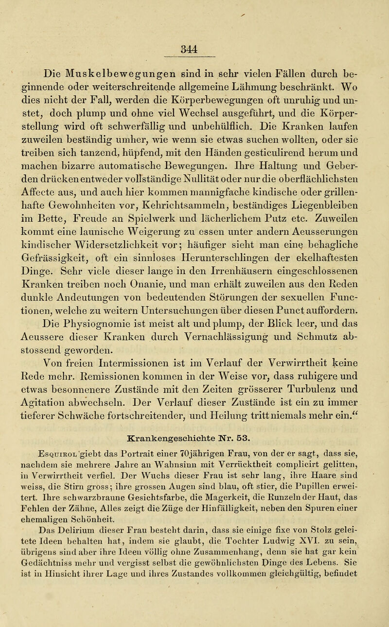 Die Muskelbewegungen sind in sehr vielen Fällen durch be- ginnende oder weiterschreitende allgemeine Lähmung beschränkt. Wo dies nicht der Fall, werden die Körperbewegungen oft unruhig und un- stet, doch plump und ohne viel Wechsel ausgeführt, und die Körper- stellung wird oft schwerfällig und unbehülflich. Die Kranken laufen zuweilen beständig umher, wie wenn sie etwas suchen wollten, oder sie treiben sich tanzend, hüpfend, mit den Händen gesticulirend herum und machen bizarre automatische Bewegungen. Ihre Haltung und Geber- den drücken entweder vollständige Nullität oder nur die oberflächlichsten Affecte aus, und auch hier kommen mannigfache kindische oder grillen- hafte Gewohnheiten vor, Kehrichtsammeln, beständiges Liegenbleiben im Bette, Freude an Spielwerk und lächerlichem Putz etc. Zuweilen kommt eine launische Weigerung zu essen unter andern Aeusserungen kindischer Widersetzlichkeit vor; häufiger sieht man eine behagliche Gefräs sigkeit, oft ein sinnloses Her unter schlingen der ekelhaftesten Dinge. Sehr viele dieser lange in den Irrenhäusern eingeschlossenen Kranken treiben noch Onanie, und man erhält zuweilen aus den Reden dunkle Andeutungen von bedeutenden Störungen der sexuellen Func- tionen, welche zu weitern Untersuchungen über diesen Punct auffordern. Die Physiognomie ist meist alt undplump, der Blick leer, und das Aeussere dieser Kranken durch Vernachlässigung und Schmutz ab- stossend geworden. Von freien Intermissionen ist im Verlauf der Verwirrtheit keine Rede mehr. Remissionen kommen in der Weise vor, dass ruhigere und etwas besonnenere Zustände mit den Zeiten grösserer Turbulenz und Agitation abwechseln. Der Verlauf dieser Zustände ist ein zu immer tieferer Schwäche fortschreitender, und Heilung tritt niemals mehr ein. Krankengeschichte Nr. 53. EsQuiROL'giebt das Portrait einer 70jährigen Frau, von der er sagt, dass sie, nachdem sie mehrere Jahre an Wahnsinn mit Verrücktheit complicirt gelitten, in Verwirrtheit verfiel. Der Wuchs dieser Frau ist sehr lang, ihre Haare sind weiss, die Stirn gross; ihre grossen Augen sind blau, oft stier, die Pupillen erwei- tert. Ihre schwarzbraune Gesichtsfarbe, die Magerkeit, die Runzeln der Haut, das Fehlen der Zähne, Alles zeigt die Züge der Hinfälligkeit, neben den Spuren einer ehemaligen Schönheit. Das Delirium dieser Frau besteht darin, dass sie einige fixe von Stolz gelei- tete Ideen behalten hat, indem sie glaubt, die Tochter Ludwig XVI. zu sein, übrigens sind aber ihre Ideen völlig ohne Zusammenhang, denn sie hat gar kein Gedächtniss mehr und vergisst selbst die gewöhnlichsten Dinge des Lebens. Sie ist in Hinsicht ihrer Lage und ihres Zustandes vollkommen gleichgültig, befindet