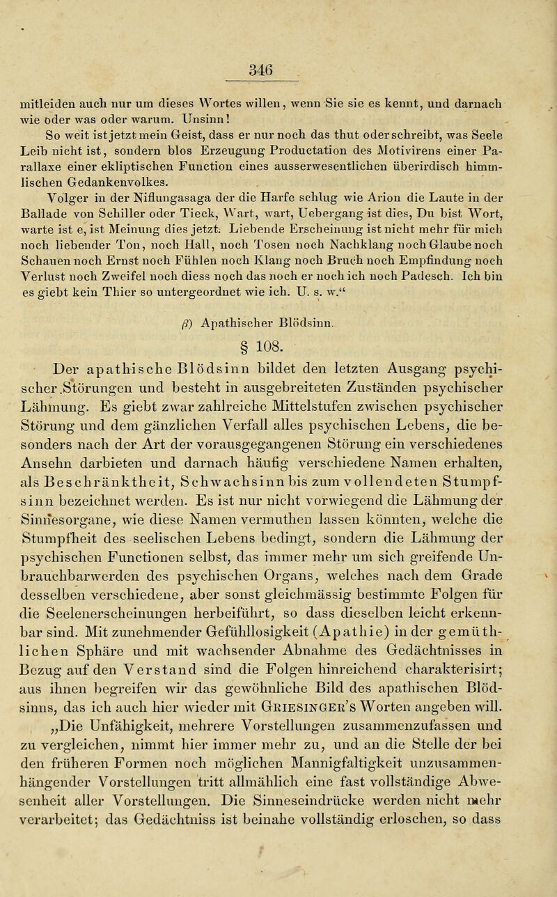 mitleiden auch nur um dieses Wortes willen, wenn Sie sie es kennt, und darnach wie oder was oder warum. Unsinn! So weit ist jetzt mein Geist, dass er nur noch das thut oder schreibt, was Seele Leib nicht ist, sondern blos Erzeugung Productation des Motivirens einer Pa- rallaxe einer ekliptischen Function eines ausserwesentlichen überirdisch himm- lischen Gedankenvolkes. Volger in der Niflungasaga der die Harfe schlug wie Arion die Laute in der Ballade von Schiller oder Tieck, Wart, wart, Uebergang ist dies. Du bist Wort, warte ist e, ist Meinung dies jetzt. Liebende Erscheinung ist nicht mehr für mich noch liebender Ton, noch Hall, noch Tosen noch Nachklang noch Glaube noch Schauen noch Ernst noch Fühlen noch Klang noch Bruch noch Emjjfindung noch Verlust noch Zweifel noch diess noch das noch er noch ich noch Padesch. Ich bin es giebt kein Thier so untergeordnet wie ich. U. s. w. ß) Apathischer Blödsinn. § 108. Der apathische Blödsinn bildet den letzten Ausgang psychi- scher .Störungen und besteht in ausgebreiteten Zuständen psychischer Lähmung. Es giebt zwar zahlreiche Mittelstufen zwischen psychischer Störung und dem gänzlichen Verfall alles psychischen Lebens, die be- sonders nach der Art der vorausgegangenen Störung ein verschiedenes Ansehn darbieten und darnach häufig verschiedene Namen erhalten, als Beschränktheit, Schwachsinn bis zum vollendeten Stumpf- sinn bezeichnet werden. Es ist nur nicht vorwiegend die Lähmung der Sinnesorgane, wie diese Namen vermuthen lassen könnten, welche die Stumpfheit des seelischen Lebens bedingt, sondern die Lähmung der psychischen Functionen selbst, das immer mehr um sich greifende Un- brauchbarwerden des psychischen Organs, welches nach dem Grade desselben verschiedene, aber sonst gleichmässig bestimmte Folgen für die Seelenerscheinungen herbeiführt, so dass dieselben leicht erkenn- bar sind. Mit zunehmender Gefühllosigkeit (Apathie) in der gemüth- lichen Sphäre und mit wachsender Abnahme des Gedächtnisses in Bezug auf den Verstand sind die Folgen hinreichend charakterisirt; aus ihnen begreifen wir das gewöhnliche Bild des apathischen Blöd- sinns, das ich auch hier wieder mit Griesinger's Worten angeben will. „Die Unfähigkeit, mehrere Vorstellungen zusammenzufassen und zu vergleichen, nimmt hier immer mehr zu, und an die Stelle der bei den früheren Formen noch möglichen Mannigfaltigkeit uuzusammen- hängender Vorstehungen tritt allmählich eine fast vollständige Abwe- senheit aller Vorstellungen. Die Sinneseindrücke werden nicht mehr verarbeitet; das Gedächtniss ist beinahe vollständig erloschen, so dass