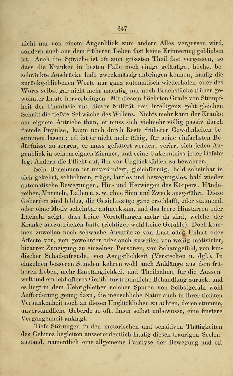 nicht nur von einem Augenblick zum andern Alles vergessen wird, sondern auch aus dem früheren Leben fast keine Erinnerung geblieben ist. Auch die Sprache ist oft zum grössten Theil fast vergessen, so dass die Kranken im besten Falle noch einige geläufige, höchst be- schränkte Ausdrücke halb zweckmässig anbringen können, häufig die zurückgebliebenen Worte nur ganz automatisch wiederholen oder des Worts selbst gar nicht mehr mächtig, nur noch Bruchstücke früher ge- wohnter Laute hervorbringen. Mit diesem höchsten Grade von Stumpf- heit der Phantasie und dieser Nullität der Intelligenz geht gleichen Schritt die tiefste Schwäche des Willens. Nichts mehr kann der Kranke aus eignem Antriebe thun, er muss sich vielmehr völlig passiv durch fremde Impulse, kaum noch durch Reste früherer Gewohnheiten be- stimmen lassen; oft ist er nicht mehr fähig, für seine einfachsten Be- dürfnisse zu sorgen, er muss gefüttert werden, verirrt sich jeden Au- genblick in seinem eignen Zimmer, und seine Unkenntniss jeder Gefahr legt Andern die Pflicht auf, ihn vor Unglücksfallen zu bewahren. Sein Benehmen ist unverändert, gleichförmig, bald scheinbar in sich gekehrt, schüchtern, träge, lautlos und bewegungslos, bald wieder automatische Bewegungen, Hin- und Herwiegen des Körpers, Hände- reiben, Murmeln, Lallen u. s. w. ahne Sinn und Zweck ausgeführt. Diese Geberden s-ind leblos, die Gesichtszüge ganz erschlafft, oder staunend, oder ohne Motiv scheinbar aufmerksam, und das leere Hinstarren oder Lächeln zeigt, dass keine Vorstellungen mehr da sind, welche der Kranke auszudrücken hätte (richtiger wohl keine Gefühle). Doch kom- men zuweilen noch schwache Ausdrücke von Lust ode^ Unlust oder Affecte vor, von gewohnter oder auch zuweilen von wenig motivirter, bizarrer Zuneigung zu einzelnen Personen, von Schamgefühl, von kin- discher Schadenfreude, von Aengstlichkeit (Verstecken u. dgl.). In einzelnen besseren Stunden kehren wohl auch Anklänge aus dem frü- heren Leben, mehr Empfänglichkeit und Theilnahme für die Aussen- welt und ein lebhafteres Gefühl für freundliche Behandlung zurück, und es liegt in dem Uebrigbleiben solcher Spuren von Selbstgefühl wohl Aufi'orderung genug dazu, die menschliche Natur auch in ihrer tiefsten Versunkenheit noch an diesen Unglücklichen zu achten, deren stumme, unverständliche .Geberde so oft, ihnen selbst unbewusst, eine finstere Vergangenheit anklagt. Tiefe Störungen in den motorischen und sensitiven Thätigkeiten des Gehirns begleiten ausserordentlich häufig diesen traurigen Seelen- zustand, namentlich eine allgemeine Paralyse der Bewegung und oft