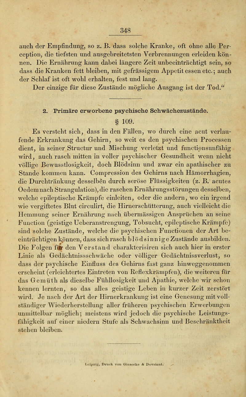 auch der Empfindung, so z. B. dass solche Kranke, oft ohne alle Per- ception, die tiefsten und ausgebreitetsten Verbrennungen erleiden kön- nen. Die Ernährung kann dabei längere Zeit unbeeinträchtigt sein, so dass die Kranken fett bleiben, mit gefrässigem Appetit essen etc.; auch der Schlaf ist oft wohl erhalten, fest und lang. Der einzige für diese Zustände mögliche Ausgang ist der Tod. 2. Primäre erworbene psychische Sehwäehezustände. § 109. Es versteht sich, dass in den Fällen, wo durch eine acut verlau- fende Erkrankung das Gehirn, so weit es den psychischen Processen dient, in seiner Structur und Mischung verletzt und functipnsunfähig wird, auch rasch mitten in voller psychischer Gesundheit wenn nicht völlige Bewusstlosigkeit, doch Blödsinn und zwar ein apathischer zu Stande kommen kann. Compression des Gehirns nach Hämorrhagien, die Durchtränkung desselben durch seröse Flüssigkeiten (z. B. acutes Oedemnach Strangulation), die raschen Ernährungsstörungen desselben, welche epileptische Krämpfe einleiten, oder die andern, wo ein irgend wie vergiftetes Blut circulirt, die Hirnerschütterung, auch vielleicht die Hemmung seiner Ernährung nach übermässigen Ansprüchen an seine Function (geistige Ueberanstrengung, Tobsucht, epileptische Krämpfe) sind solche Zustände, welche die psychischen Functionen der Art be- einträchtigenkönnen, dass sich rasch blödsinnige Zustände ausbilden. Die Folgen füfc* den Verstand charakterisiren sich auch hier in erster Linie als Gedächtnissschwäche oder völliger Gedächtnissverlust, so dass der psychische Einfluss des Gehirns fast ganz hinweggenommen erscheint (erleichtertes Eintreten von Reflexkrämpfen), die weiteren für das Gemüth als dieselbe Fühllosigkeit und Apathie, welche wir schon kennen lernten, so das alles geistige Leben in kurzer Zeit zerstört wird. Je nach der Art der Hirnerkrankung ist eine Genesung mit voll- ständiger Wiederherstellung aller früheren psychischen Erwerbungen unmittelbar möglich; meistens wird jedoch die psychische Leistungs- fähigkeit auf einer niedern Stufe als Schwachsinn und Beschränktheit stehen bleiben. Leipzig, Druclc von Giesccke & Devricnt.