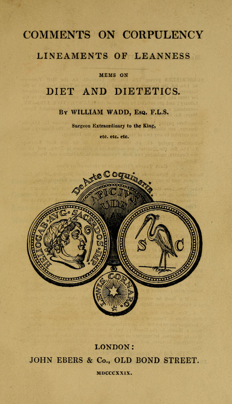 COMMENTS ON CORPULENCY LINEAMENTS OF LEANNESS MEMS ON DIET AND DIETETICS. By WILLIAM WADD, Esq. F.L.S. Surgeon Extraordinary to the Kiner, «tc. etc. etc. LONDON: JOHN EBERS & Co., OLD BOND STREET. MDCCCXXIX.