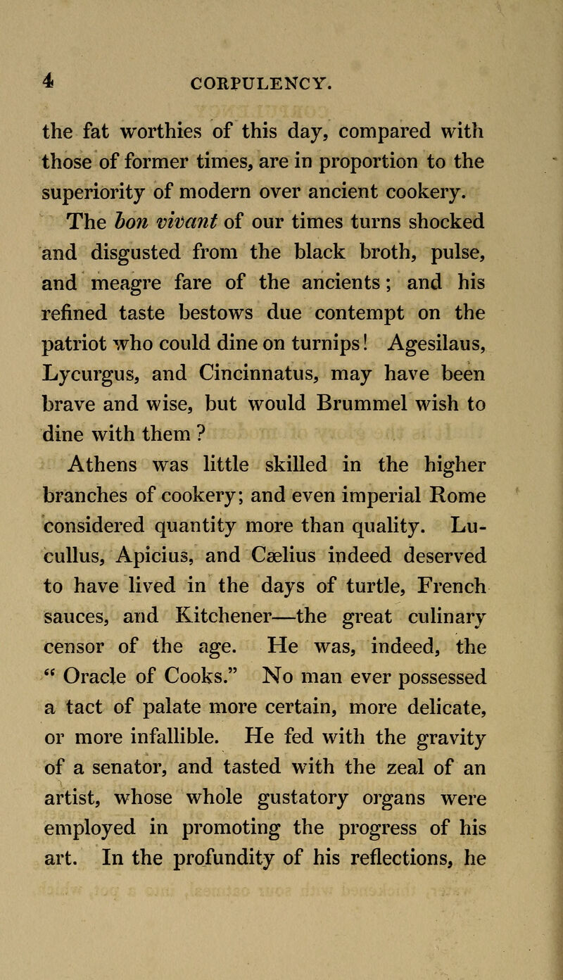 the fat worthies of this day, compared with those of former times, are in proportion to the superiority of modern over ancient cookery. The hon vivant of our times turns shocked and disgusted from the black broth, pulse, and meagre fare of the ancients; and his refined taste bestows due contempt on the patriot who could dine on turnips! Agesilaus, Lycurgus, and Cincinnatus, may have been brave and wise, but would Brummel wish to dine with them ? Athens was little skilled in the higher branches of cookery; and even imperial Rome considered quantity more than quality. Lu- cuUus, Apicius, and Cselius indeed deserved to have lived in the days of turtle, French sauces, and Kitchener—the great culinary censor of the age. He was, indeed, the  Oracle of Cooks. No man ever possessed a tact of palate more certain, more delicate, or more infallible. He fed with the gravity of a senator, and tasted with the zeal of an artist, whose whole gustatory organs were employed in promoting the progress of his art. In the profundity of his reflections, he