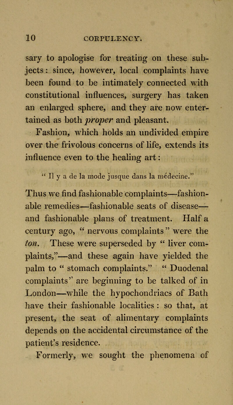 saiy to apologise for treating on these sub- jects : since, however, local complaints have been found to be intimately connected with constitutional influences, surgery has taken an enlarged sphere, and they are now enter- tained as both prosper and pleasant. Fashion, Avhich holds an undivided empire over the frivolous concerns of life, extends its influence even to the healing art: ** II y a de la mode jusque dans la medecine. Thus we find fashionable complaints—fashion- able remedies^—fashionable seats of disease— and fashionable plans of treatment. Half a century ago,  nervous complaints  were the ton. These were superseded by  liver com- plaints,—and these again have yielded the palm to  stomach complaints.  Duodenal complaints are beginning to be talked of in London—^while the hypochondriacs of Bath have their fashionable localities : so that, at present, the seat of alimentary complaints depends on the accidental circumstance of the patient's residence. Formerly, we sought the phenomena of