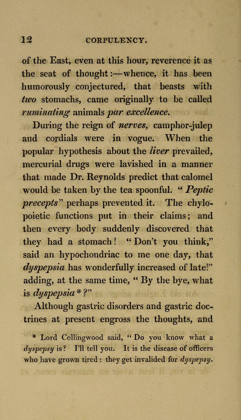 of the East, even at this hour, reverence it as the seat of thought:—whence, it has been humorously conjectured, that beasts with two stomachs, came originally to be called ruminating animals par excellence. During the reign of nerves, camphor-julep and cordials were in vogue. When the popular hypothesis about the liver prevailed, rnercurial drugs were lavished in a manner that made Dr. Reynolds predict that calomel would be taken by the tea spoonful.  Peptic precepts'' perhaps prevented it. The chylo- poietic functions put in their claims; and then every body suddenly discovered that they had a stomach! *' Don't you think, said an hypochondriac to me one day, that dyspepsia has wonderfully increased of late! adding, at the same time,  By the bye, what is dyspepsia * ? Although gastric disorders and gastric doc- trines at present engross the thoughts, and * Lord Collingwood said,  Do you know what a dyspepsy is? I'll tell you. It is the disease of officers who have grown tired : they get invalided for dyspepsy.