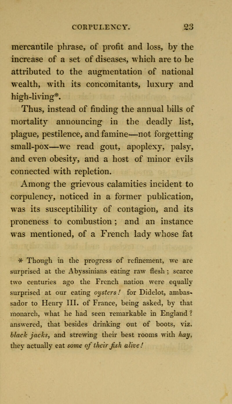 mercantile plii'ase, of profit and loss, by the increase of a set of diseases, which are to be attributed to the augmentation of national wealth, with its concomitants, luxury and high-living*. Thus, instead of finding the annual bills of mortality announcino; in the deadly list, plague, pestilence, and famine—not forgetting small-pox—we read gout, apoplexy, palsy, and even obesity, and a host of minor evils connected with repletion. Among the grievous calamities incident to corpulency, noticed in a former publication, was its susceptibility of contagion, and its proneness to combustion ; and an instance was mentioned, of a French lady whose fat * Though in the progress of refinement, we are surprised at the Abyssinians eating raw flesh : scarce two centuries ago the French nation were equally surprised at our eating oysters! for Didelot, ambas- sador to Henry III. of France, being asked, by that monarch, what he had seen remarkable in England ? answered, that besides drinking out of boots, viz. hJach jacJiS, and strewing their best rooms with /^ay, they actually eat some of their Jish alive/