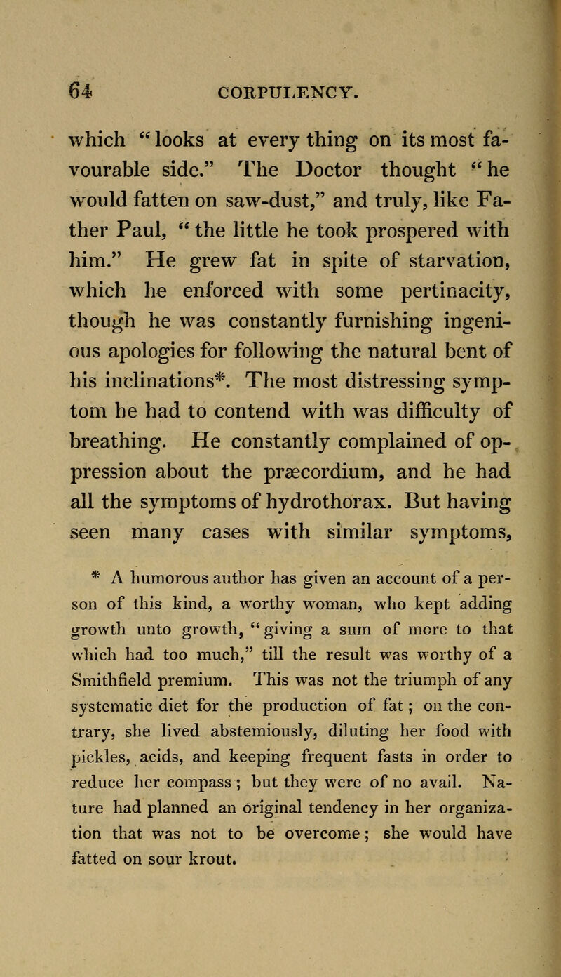 which looks at everything on its most fa- vourable side. The Doctor thought he would fatten on saw-dust, and truly, like Fa- ther Paul,  the little he took prospered with him. He grew fat in spite of starvation, which he enforced with some pertinacity, though he was constantly furnishing ingeni- ous apologies for following the natural bent of his inclinations*. The most distressing symp- tom he had to contend with was difficulty of breathing. He constantly complained of op- pression about the praecordium, and he had all the symptoms of hydrothorax. But having seen many cases with similar symptoms, * A humorous author has given an account of a per- son of this kind, a worthy woman, who kept adding growth unto growth,  giving a sum of more to that which had too much, till the result was worthy of a Smithfield premium. This was not the triumph of any systematic diet for the production of fat; on the con- trary, she lived abstemiously, diluting her food with pickles, acids, and keeping frequent fasts in order to reduce her compass ; but they were of no avail. Na- ture had planned an original tendency in her organiza- tion that was not to be overcome; she would have fatted on sour krout.