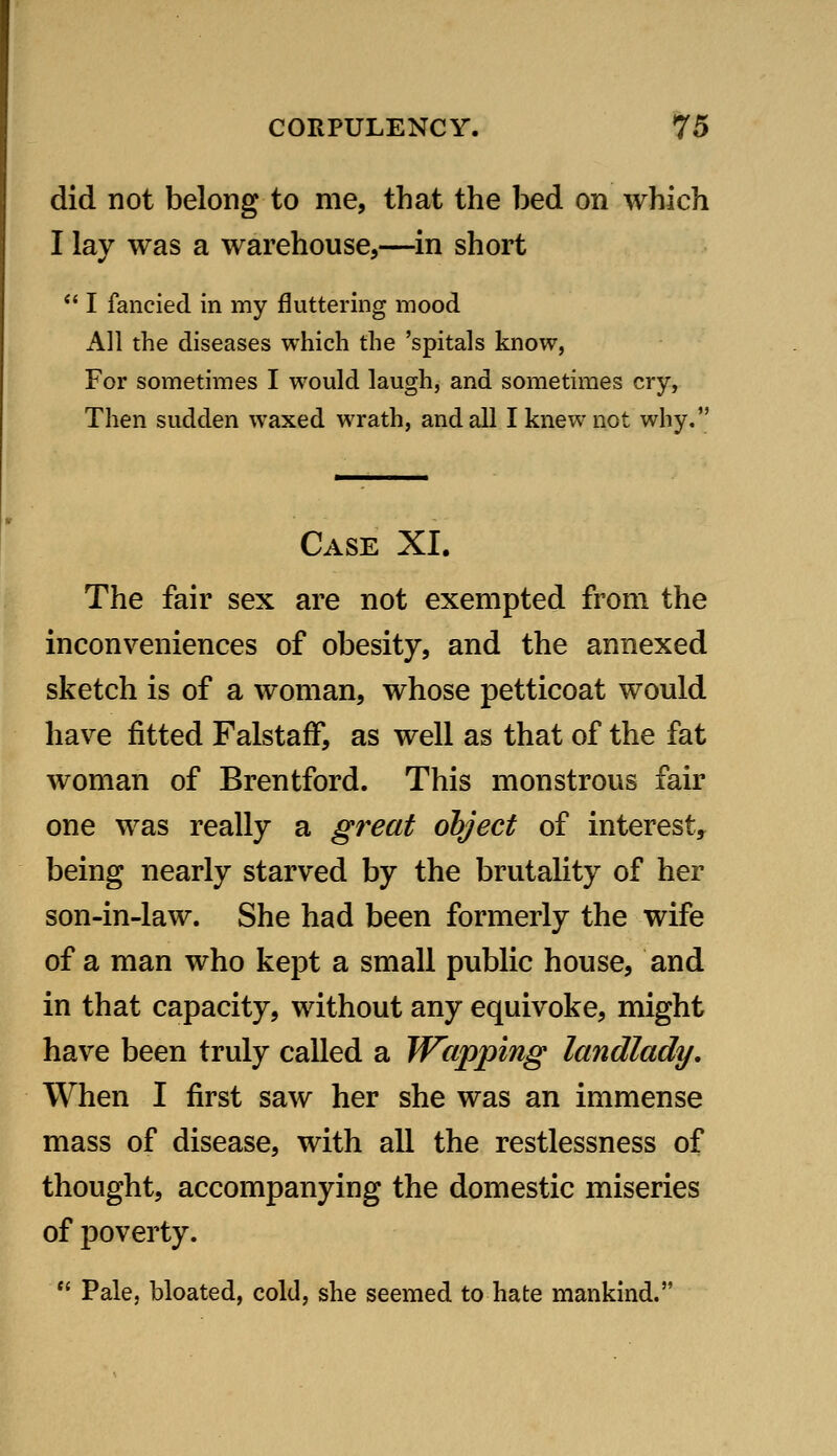 did not belong to me, that the bed on which I lay was a warehouse,—in short *' I fancied in my fluttering mood All the diseases which the 'spitals know, For sometimes I would laugh, and sometimes cry, Then sudden waxed wrath, and all I knew not why. Case XI. The fair sex are not exempted from the inconveniences of obesity, and the annexed sketch is of a woman, whose petticoat would have fitted FalstafF, as well as that of the fat woman of Brentford. This monstrous fair one was really a great object of interest, being nearly starved by the brutality of her son-in-law. She had been formerly the wife of a man who kept a small public house, and in that capacity, without any equivoke, might have been truly called a Wapping landlady. When I first saw her she was an immense mass of disease, with all the restlessness of thought, accompanying the domestic miseries of poverty.  Pale, bloated, cold, she seemed to hate mankind.