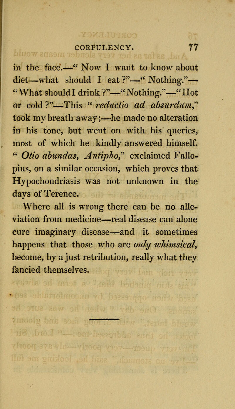 in the face.— Now I want to know about diet—what should I eat ?— Nothing.— What should I drink ?— Nothing.— Hot or cold ?—This  reductio ad ahsurdiim^'' took my breath away;—he made no alteration in his tone, but went on with his queries, most of which he kindly answered himself.  Otio ahundas, Antipho^'' exclaimed Fallo- pius, on a similar occasion, which proves that Hypochondriasis was not unknown in the days of Terence. Where all is wrong there can be no alle- viation from medicine—real disease can alone cure imaginary disease—-and it sometimes happens that those who are only whimsiccd, become, by a just retribution, really what they fancied themselves.