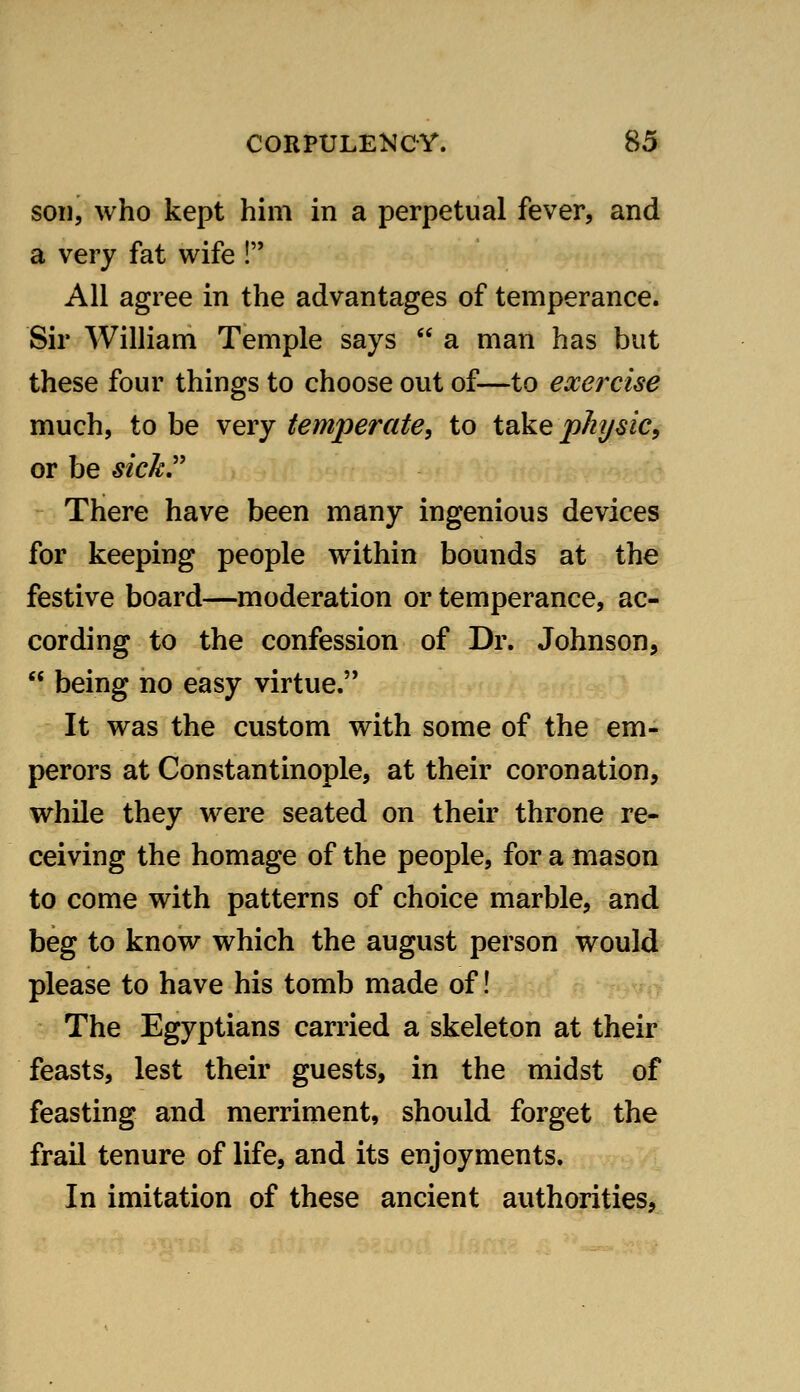 son, who kept him in a perpetual fever, and a very fat wife ! All agree in the advantages of temperance. Sir William Temple says  a man has but these four things to choose out of—to exercise much, to be very temperate, to take p/i7/sic, or be sick,'' There have been many ingenious devices for keeping people within bounds at the festive board—moderation or temperance, ac- cording to the confession of Dr. Johnson,  being no easy virtue. It was the custom with some of the em- perors at Constantinople, at their coronation, while they were seated on their throne re- ceiving the homage of the people, for a mason to come with patterns of choice marble, and beg to know which the august person would please to have his tomb made of! The Egyptians carried a skeleton at their feasts, lest their guests, in the midst of feasting and merriment, should forget the frail tenure of life, and its enjoyments. In imitation of these ancient authorities,