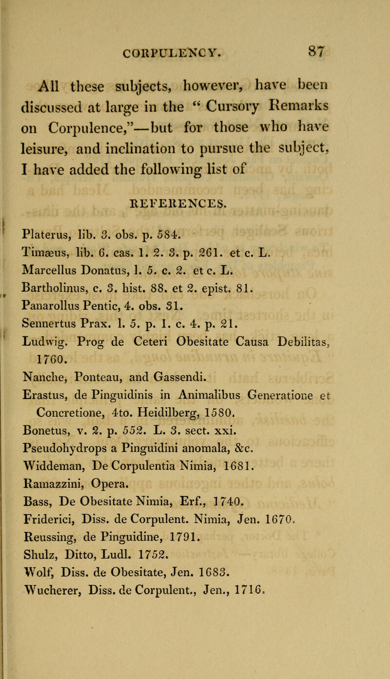 All these subjects, however, have been discussed at large in the  Cursory Remarks on Corpulence,—but for those who have leisure, and inclination to pursue the subject, I have added the following list of UEFEllENCES. f Platerus, lib. 3. obs. p. 584. Timaeus, lib. 6. cas. 1. 2. 3. p. 261. et c. L. Marcellus Donatus, 1. 5. c. 2. et c. L. Bartholinus, c. 3. hist. 88. et 2. epist. 81. Panarollus Pentic, 4. obs. 31. Sennertus Prax. 1. 5. p. 1. c. 4. p. 21. Ludwig. Prog de Ceteri Obesitate Causa Debilitas, 1760. Nanche, Ponteau, and Gassendi. Erastus, de Pinguidinis in Animalibus Generatione et Concretione, 4to. Heidilberg, 1580. Bonetus, v. 2. p. 552. L. 3. sect. xxi. Pseudoliydrops a Pinguidini anomala, &c. Widdeman, De Corpulentia Nimia, 1681. Ramazzini, Opera. Bass, De Obesitate Nimia, Erf., 1740. Friderici, Diss, de Corpulent. Nimia, Jen. 1670, Reussing, de Pinguidine, 1791. Shulz, Ditto, Ludl. 1752. Wolf, Diss, de Obesitate, Jen. 1683. Wucherer, Diss, de Corpulent., Jen., 1716.