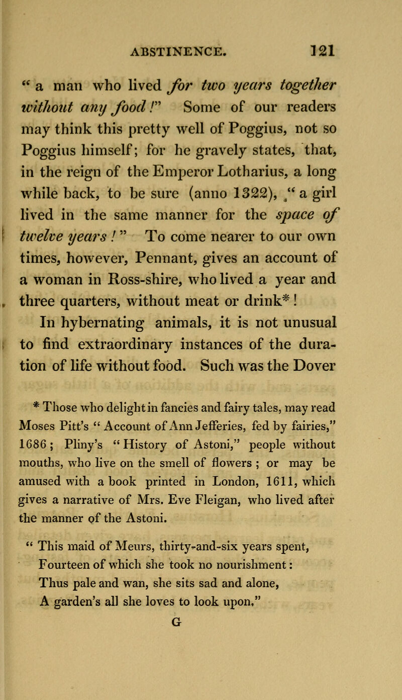 « a man who lived Jbr two years together without amj food r Some of our readers may think this pretty well of Poggius, not so Poggius himself; for he gravely states, that, in the reign of the Emperor Lotharius, a long while back, to be sure (anno 1322), /* a girl lived in the same manner for the space of twelve years ! To come nearer to our own times, however. Pennant, gives an account of a woman in Ross-shire, who lived a year and three quarters, without meat or drink*! In hybernating animals, it is not unusual to find extraordinary instances of the dura- tion of life without food. Such was the Dover * Those who deh'ghtin fancies and fahy tales, may read Moses Pitt's  Account of Ann JefFeries, fed by fairies, 1686; Pliny's History of Astoni, people without mouths, who live on the smell of flowers ; or may be amused with a book printed in London, 1611, which gives a narrative of Mrs. Eve Fleigan, who lived after the manner of the Astoni.  This maid of Meurs, thirty^and-six years spent, Fourteen of which she took no nourishment: Thus pale and wan, she sits sad and alone, A garden's all she loves to look upon, G