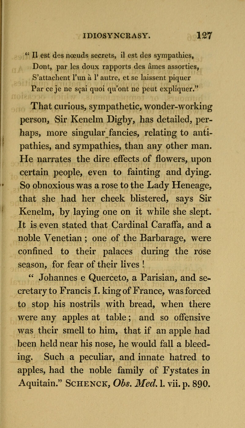 *' II est des noeuds secrets, il est des sympathies, Dont, par les doux rapports des ames assorties, S'attachent Tun a 1' autre, et se laissent piquer Par ce je ne SQai quoi qu'ont ne peut expliquer. That curious, sympathetic, wonder-working person, Sir Kenehn Digby, has detailed, per- haps, more singular fancies, relating to anti- pathies, and sympathies, than any other man. He narrates the dire effects of flowers, upon certain people, even to fainting and dying. So obnoxious was a rose to the Lady Heneage, that she had her cheek blistered, says Sir Kenelm, by laying one on it while she slept. It is even stated that Cardinal Caraffa, and a noble Venetian ; one of the Barbarage, were confined to their palaces during the rose season, for fear of their lives !  Johannes e Querceto, a Parisian, and se- cretary to Francis I. king of France, was forced to stop his nostrils with bread, when there were any apples at table; and so offensive was their smell to him, that if an apple had been held near his nose, he would fall a bleed- ing. Such a peculiar, and innate hatred to apples, had the noble family of Fystates in Aquitain. Schenck, Ohs, Med 1. vii.p. 890.