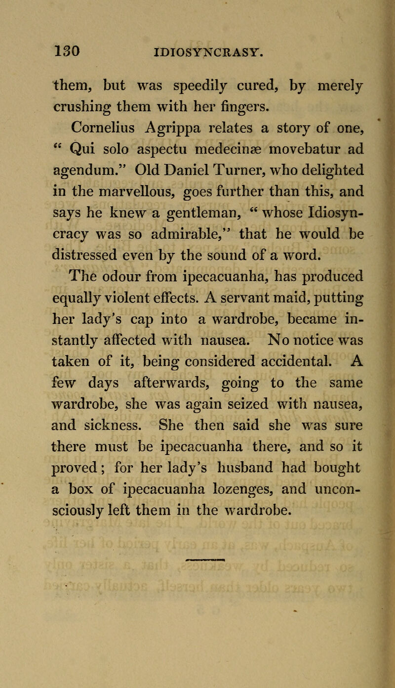 them, but was speedily cured, by merely crushing them with her fingers. Cornelius Agrippa relates a story of one,  Qui solo aspectu medecinae movebatur ad agendum. Old Daniel Turner, who delighted in the marvellous, goes further than this, and says he knew a gentleman,  whose Idiosyn- cracy was so admirable, that he would be distressed even by the sound of a word. The odour from ipecacuanha, has produced equally violent effects. A servant maid, putting her lady*s cap into a wardrobe, became in- stantly affected with nausea. No notice was taken of it, being considered accidental. A few days afterwards, going to the same wardrobe, she was again seized with nausea, and sickness. She then said she was sure there must be ipecacuanha there, and so it proved; for her lady's husband had bought a box of ipecacuanha lozenges, and uncon- sciously left them in the wardrobe.