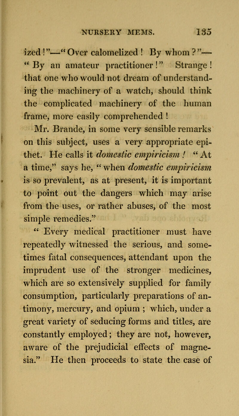 ized !— Over calomelized ! By whom ? —  By an amateur practitioner ! Strange ! that one who would not dream of understand- ing the machinery of a watch, should think the complicated machinery of the human frame, more easily comprehended ! Mr. Brande, in some very sensible remarks on this subject, uses a very appropriate epi- thet. He calls it domestic empiricisni!  At a time, says he,  when domestic empiricism is so prevalent, as at present, it is important to point out the dangers which may arise from the uses, or rather abuses, of the most simple remedies.  Every medical practitioner must have repeatedly witnessed the serious, and some- times fatal consequences, attendant upon the imprudent use of the stronger medicines, which are so extensively supplied for family consumption, particularly preparations of an- timony, mercury, and opium ; which, under a great variety of seducing forms and titles, are constantly employed; they are not, however, aware of the prejudicial effects of magne- sia. He then proceeds to state the case of